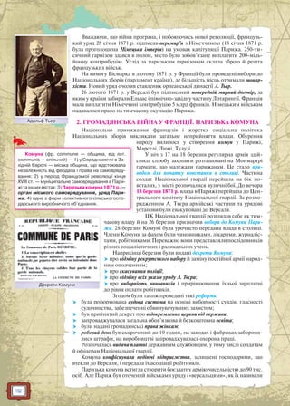 112
Вважаючи, що війна програна, і побоюючись нової революції, французь-
кий уряд 28 січня 1871 р. підписав перемир’я з Німеччиною (18 січня 1871 р.
була проголошена Німецька імперія) на умовах капітуляції Парижа. 250-ти-
сячний гарнізон здався в полон, місто було зобов’язане виплатити 200-міль-
йонну контрибуцію. Услід за паризьким гарнізоном склала зброю й решта
французьких військ.
На вимогу Бісмарка в лютому 1871 р. у Франції були проведені вибори до
Національних зборів (парламент країни), де більшість місць отримали монар-
хісти. Новий уряд очолив ставленик орлеанської династії А. Тьєр.
26 лютого 1871 р. у Версалі був підписаний попередній мирний договір, за
яким у країни забирали Ельзас і північно-західну частину Лотарингії. Франція
мала виплатити Німеччині контрибуцію 5 млрд франків. Німецьким військам
надавалося право на тимчасову окупацію Парижа.
2. ГРОМАДЯНСЬКА ВІЙНА У ФРАНЦІЇ. ПАРИЗЬКА КОМУНА
Національне приниження французів і жорстка соціальна політика
Національних зборів викликали загальне неприйняття влади. Обурення
народу вилилося у створення комун у Парижі,
Марселі, Ліоні, Тулузі.
У ніч з 17 на 18 березня регулярна армія здій-
снила спробу захопити розташовані на Монмартрі
гармати, що належали парижанам. Це стало при-
водом для початку повстання в столиці. Частина
солдат Національної гвардії перейшла на бік по-
всталих, у місті розпочалися вуличні бої. До вечора
18 березня 1871 р. влада в Парижі перейшла до Цен-
трального комітету Національної гвардії. За розпо-
рядженням А. Тьєра армійські частини та урядові
установи були евакуйовані до Версаля.
ЦК Національної гвардії розглядав себе як тим-
часову владу й на 26 березня призначив вибори до Комуни Пари-
жа. 28 березня Комуні була урочисто передана влада в столиці.
Члени Комуни за фахом були чиновниками, лікарями, журналіс-
тами, робітниками. Переважно вони представляли послідовників
різних соціалістичних і радикальних учень.
Наприкінці березня були видані декрети Комуни:
 про відміну рекрутського набору й заміну постійної армії народ-
ним ополченням;
 про скасування поліції;
 про відміну всіх указів уряду А. Тьєра;
 про виборність чиновників і прирівнювання їхньої зарплатні
до рівня оплати робітників.
Згодом були також проведені такі реформи:
 була реформована судова система на основі виборності суддів, гласності
судочинства, забезпеченні обвинувачуваних захистом;
 був прийнятий декрет про відокремлення церкви від держави;
 запроваджувалася загальна обов’язкова й безкоштовна освіта;
 були надані громадянські права жінкам;
 робочий день був скорочений до 10 годин, на заводах і фабриках забороня-
лися штрафи, на виробництві запроваджувалась охорона праці.
Розпочалась видача платні державним службовцям, у тому числі солдатам
й офіцерам Національної гвардії.
Комуна конфіскувала недіючі підприємства, залишені господарями, що
втекли до Версаля, і передала їх асоціації робітників.
Паризька комуна встигла створити боєздатну армію чисельністю до 90 тис.
осіб. Але Париж був оточений військами уряду («версальцями», як їх називали
Декрети КомуниДекрети Комуни
Комуна (фр. commune — община, від лат.
communis — спільний) — 1) у Середньовіччі в За-
хідній Європі — міська община, що відстоювала
незалежність від феодала і права на самовряду-
вання; 2) у період Французької революції кінця
XVIII ст. — муніципальне самоврядування в Пари-
жітаіншихмістах;3)Паризькакомуна1871р.—
орган міського самоврядування, уряд Пари-
жа; 4) одна з форм колективного сільськогоспо-
дарського виробничого об’єднання.
Адольф ТьєрААдольф Тьєрр
 