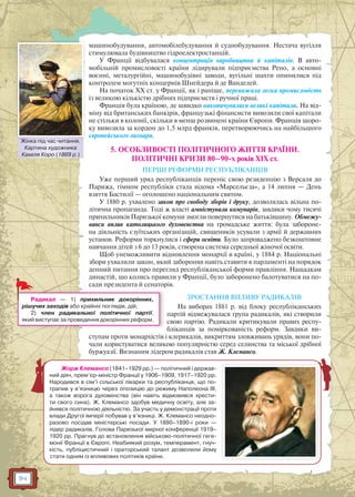 114
машинобудування, автомобілебудування й суднобудування. Нестача вугілля
стимулювала будівництво гідроелектростанцій.
У Франції відбувалася концентрація виробництва й капіталів. В авто-
мобільній промисловості країни лідирували підприємства Рено, а основні
воєнні, металургійні, машинобудівні заводи, вугільні шахти опинилися під
контролем могутніх концернів Шнейдера й де Ванделей.
На початок XX ст. у Франції, як і раніше, переважала легка промисловість
із великою кількістю дрібних підприємств і ручної праці.
Франція була країною, де швидко накопичувалися великі капітали. На від-
міну від британських банкірів, французькі фінансисти вивозили свої капітали
не стільки в колонії, скільки в менш розвинені країни Європи. Франція щоро-
ку вивозила за кордон до 1,5 млрд франків, перетворюючись на найбільшого
європейського лихваря.
5. ОСОБЛИВОСТІ ПОЛІТИЧНОГО ЖИТТЯ КРАЇНИ.
ПОЛІТИЧНІ КРИЗИ 80–90-х років XIX ст.
ПЕРШІ РЕФОРМИ РЕСПУБЛІКАНЦІВ
Уже перший уряд республіканців переніс свою резиденцію з Версаля до
Парижа, гімном республіки стала відома «Марсельєза», а 14 липня — День
взяття Бастилії — оголошено національним святом.
У 1880 р. ухвалено закон про свободу зборів і друку, дозволялась вільна по-
літична пропаганда. Тоді ж власті амністували комунарів, завдяки чому тисячі
прихильників Паризької комуни змогли повернутися на батьківщину. Обмежу-
вався вплив католицького духовенства на громадське життя: була забороне-
на діяльність єзуїтських організацій, священиків усували з армії й державних
установ. Реформи торкнулися і сфери освіти. Було запроваджено безкоштовне
навчання дітей з 6 до 13 років, створена система середньої жіночої освіти.
Щоб унеможливити відновлення монархії в країні, у 1884 р. Національні
збори ухвалили закон, який забороняв навіть ставити в парламенті на порядок
денний питання про перегляд республіканської форми правління. Нащадкам
династій, що колись правили у Франції, було заборонено балотуватися на по-
сади президента й сенаторів.
ЗРОСТАННЯ ВПЛИВУ РАДИКАЛІВ
На виборах 1881 р. від блоку республіканських
партій відмежувалася група радикалів, які створили
свою партію. Радикали критикували правих респу-
бліканців за поміркованість реформ. Завдяки ви-
ступам проти монархістів і клерикалів, викриттям зловживань урядів, вони по-
чали користуватися великою популярністю серед селянства та міської дрібної
буржуазії. Визнаним лідером радикалів став Ж. Клемансо.
Радикал — 1) прихильник докорінних,
рішучих заходів або крайніх поглядів, дій;
2) член радикальної політичної партії,
який виступає за проведення докорінних реформ.
Жорж Клемансо (1841–1929 рр.) — політичний і держав-
ний діяч, прем’єр-міністр Франції у 1906–1909, 1917–1920 рр.
Народився в сім’ї сільської лікарки та республіканця, що по-
трапив у в’язницю через опозицію до режиму Наполеона III,
а також ворога духовенства (він навіть відмовився хрести-
ти свого сина). Ж. Клемансо здобув медичну освіту, але за-
йнявся політичною діяльністю. За участь у демонстрації проти
влади Другої імперії побував у в’язниці. Ж. Клемансо неодно-
разово посідав міністерські посади. У 1880–1890-і роки —
лідер радикалів. Голова Паризької мирної конференції 1919–
1920 рр. Прагнув до встановлення військово-політичної геге-
монії Франції в Європі. Неабиякий розум, темперамент, гнуч-
кість, публіцистичний і ораторський талант дозволили йому
стати одним із впливових політиків країни.
Жінка під час читання.
Картина художника
Каміля Коро (1869 р.)
Жінкаа під час читтання
 