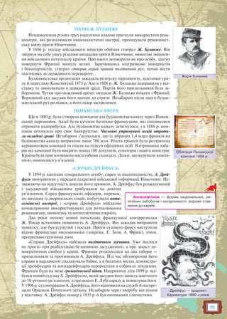 115
ЗМОВА Ж. БУЛАНЖЕ
Невдоволення різних груп населення владою прагнули використати реак-
ціонери, які розпалювали націоналістичні настрої, пропагували реваншист-
ську війну проти Німеччини.
У 1886 р. посаду військового міністра обійняв генерал Ж. Буланже. Він
звернув на себе увагу різкими випадами проти Німеччини, вимогою зміцнен-
ня військового потенціалу країни. Про нього заговорили як про особу, здатну
повернути Франції минулу велич. Заручившись підтримкою монархістів
і бонапартистів, генерал створив украй правий політичний рух, почав вести
підготовку до державного перевороту.
Буланжистська організація зажадала розпуску парламенту, відставки уря-
ду й перегляду Конституції 1875 р. Але в 1888 р. Ж. Буланже відправили у від-
ставку та звинуватили в державній зраді. Партія його прихильників була за-
боронена. Чутки про можливий арешт змусили Ж. Буланже втікати з Франції;
Верховний суд засудив його заочно до страти. Незабаром після цього булан-
жистський рух розпався, а його лідер застрелився.
ПАНАМСЬКА АФЕРА
Ще в 1880 р. була створена компанія для будівництва каналу через Панам-
ський перешийок. Акції були куплені багатьма французами, які сподівалися
отримати надприбутки. Але будівництво каналу затягнулося, і в 1888 р. ком-
панія оголосила про своє банкрутство. Численні утримувачі акцій втрати-
ли вкладені гроші. Незабаром з’ясувалося, що із зібраних 1,4 млрд франків на
будівництво каналу витрачено лише 700 млн. Решта грошей була розтрачена
керівництвом компанії та пішла на підкуп офіційних осіб. В отриманні хаба-
рів від компанії було викрито понад 100 депутатів, сенаторів і навіть міністрів.
Країна була приголомшена масштабами скандалу. Ділки, що керували компа-
нією, опинилися у в’язниці.
«СПРАВА ДРЕЙФУСА»
У 1894 р. капітана генерального штабу, єврея за національністю, А. Дрей-
фуса звинуватили у передачі секретної військової інформації Німеччині. Не-
зважаючи на відсутність доказів його провини, А. Дрейфус був розжалуваний
і засуджений військовим трибуналом на довічне
ув’язнення. Серед французьких офіцерів, переваж-
но вихідців із дворянських сімей, побутували анти-
семітські настрої, і «справу Дрейфуса» військове
командування використовувало для розпалювання
реваншизму, шовінізму та антисемітизму в країні.
Два роки потому новий начальник французької контррозвідки
Ж. Пікар встановив невинність А. Дрейфуса. Він зажадав виправити
помилку, але був усунутий з посади. Проти судового фарсу виступили
відомі французькі письменники (зокрема, Е. Золя, А. Франс), учені,
прогресивні політичні діячі.
«Справа Дрейфуса» набувала політичного звучання. Уже йшлося
не просто про реабілітацію безневинно засудженого, а про захист де-
мократичних свобод у країні. Франція розкололася на два табори —
прихильників та противників А. Дрейфуса. Під час обговорення його
справи в парламенті спалахували бійки, а в багатьох містах демонстра-
ції дрейфусарів та антидрейфусарів переростали в озброєні зіткнення.
Франція була на межі громадянської війни. Наприкінці літа 1899 р. від-
бувся новий суд над А. Дрейфусом, який засудив його замість довічного
до 10-річного ув’язнення, а президент Е. Лубі одразу ж помилував його.
У 1906 р. суд виправдав А. Дрейфуса, його відновили на службі й нагоро-
дили Орденом Почесного легіону. Незабаром через хворобу він пішов
у відставку. А. Дрейфус помер у 1935 р. й був похований з почестями.
Жорж БуланжеЖЖорж Буланжже
Облігація Панамської
компанії 1888 р.
Обліггація Панамсської
«Дрейфус — зрадник».
Карикатура 1890-х років
Д йф
Антисемітизм — форма національних, ре-
лігійних забобонів і нетерпимості, вороже став-
лення до євреїв.
 