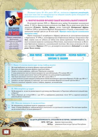 116
Політичні кризи 80–90-х років XIX ст. закінчилися поразкою реакціонерів,
після чого вони вже не наважувалися на відкриті напади проти демократії та
республіканського устрою у Франції.
6. ФОРМУВАННЯ ФРАНЦУЗЬКОЇ КОЛОНІАЛЬНОЇ ІМПЕРІЇ
В останній третині XIX ст. Франція вела майже безперервні колоніальні
війни. У 1883 р. французькою колонією став Туніс. Після жорстоких війн були
захоплені В’єтнам, Західна Африка, низка територій Центральної Африки.
З 1860 по 1899 р. володіння Франції збільшилися в 19 разів, а населення її ко-
лоніальної імперії зросло до 56 млн осіб. Франція стала другою колоніальною
державою світу.
Проте подальші її загарбання в Африці призвели до загострення відносин
із Британією. У 1898 р., коли французькі й британські війська зіткнулися в Су-
дані, справа ледь не дійшла до війни між двома країнами. Але Франція, для
якої головним ворогом залишалася Німеччина, відступила й визнала за Вели-
кою Британією першість у колоніальній політиці. Ця угода дозволила їй зго-
дом захопити Марокко (1911 р.), розширити володіння в Індокитаї та на ост-
ровах Тихого океану.
ЗНАЮ МИНУЛЕ — ОСМИСЛЮЮ СЬОГОДЕННЯ — РОЗУМІЮ МАЙБУТНЄ:
запитання та завдання
I. Знаю й систематизую нову інформацію
1. Які події відбулися на початку франко-прусської війни?
2. Визначте основні підсумки франко-прусської війни.
3. Назвіть основні реформи, здійснені Паризькою комуною.
4. У чому виявлялося протистояння монархістів і республіканців у 70-х роках XIX ст.?
5. Визначте основні досягнення Третьої Республіки на шляху розвитку демократії.
6. Чим були викликані політичні кризи у 80–90-х роках XIX ст.?
7. У чому полягали основні причини уповільнення темпів економічного зростання Франції у 70–90-х рр. XIX ст.?
8. Покажіть на карті (форзац 2) території, що стали колоніями Франції в останній третині XIX ст.
9. Поясніть значення термінів і понять: комуна, радикал, антисемітизм.
I
II. Обговоріть у групі
1. Як Ви вважаєте, чи могли умови мирного договору між Францією та Пруссією забезпечити міцний мир
у Європі?
2. Чому у Франції, де з кінця XVIII ст. і до 1871 р. відбувались революції, після 1871 р. вдалося уникнути
революційних потрясінь?
III. Мислю творчо й самостійно
1. Як змінювалось розуміння поняття «радикали» в історії?
2. Чому «Справа Дрейфуса» набула великого політичного та суспільного значення? Як пов’язані пробле-
ма антисемітизму й питання демократії?
И ІСТОРІЮ. ЗАПАМ’ЯТАЙТЕ ЇХ:ЦІЦІ ДДАТАТИИ ДОПООМОМОЖУЖУТЬТ ЗРОРОЗУЗУМІМІТ
1870–1871 рр. о-прусська війнафранко
1875 рр. ння Конституції Третьої Республікиухвале
Плакат символізує
французьку
колоніальну імперію
під гаслом:
«Три кольори,
один прапор,
одна імперія»
Плакат символізує
 