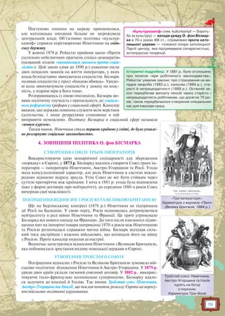 119
Поступово гоніння на церкву припинилися,
але католицька опозиція більше не загрожувала
центральній владі. Об’єктивно політика «культур-
кампф» сприяла перетворенню Німеччини на світ-
ську державу.
У жовтні 1878 р. Рейхстаг прийняв закон «Проти
суспільно небезпечних прагнень соціал-демократів»
(названий згодом «винятковим законом проти соціа-
лістів»). Цей закон (діяв до 1890 р.) ухвалено після
двох невдалих замахів на життя імператора, у яких
влада безпідставно звинуватила соціалістів. Бісмарк
називав соціалістів у пресі «бандою вбивць». Урядо-
ві кола звинувачували соціалістів у замаху на влас-
ність, у підриві віри в Бога тощо.
Розправившись із лівою опозицією, Бісмарк ви-
явив політичну гнучкість і прихильність до соціаль-
ного реформізму (реформ у соціальній сфері). Канцлер
вважав, що держава повинна служити всім верствам
суспільства, і лише репресіями становище в ній
виправити неможливо. Політику Бісмарка в соціальній сфері називали
«новим курсом».
Таким чином, Німеччина стала першою країною у світі, де було ухвале-
но розгорнуте соціальне законодавство.
4. ЗОВНІШНЯ ПОЛІТИКА О. фон БІСМАРКА
СТВОРЕННЯ СОЮЗУ ТРЬОХ ІМПЕРАТОРІВ
Використовуючи ідею монархічної солідарності для збереження
«порядку» в Європі, у 1873 р. Бісмарку вдалося створити Союз трьох ім-
ператорів — імператорів Німеччини, Австро-Угорщини та Росії. Угода
мала консультативний характер, але роль Німеччини в системі міжна-
родних відносин відразу зросла. Утім Союз не міг бути стійким через
суттєві протиріччя між країнами. І хоча в 1881 р. угода була відновлена
(вже у формі договору про нейтралітет), до середини 1880-х років Союз
вичерпав свої можливості.
ПОГІРШЕННЯ ВІДНОСИН З РОСІЄЮ ТА ВЕЛИКОЮ БРИТАНІЄЮ
Ще на Берлінському конгресі (1878 р.) Німеччина не підтримала
дії Росії на Балканах. У свою чергу, Росія відмовилась дотримуватися
нейтралітету в разі війни Німеччини та Франції. Це тричі утримувало
Бісмарка від нового нападу на Францію. До того після взаємного підви-
щення мит на імпортні товари наприкінці 1870-х років між Німеччиною
та Росією розпочалася справжня митна війна. Бісмарк відчував силь-
ний тиск австрійців і власних військових, що штовхали його на війну
з Росією. Проте канцлер подолав ці настрої.
Водночас загострилися відносини Німеччини з Великою Британією,
яка побоювалася зростання впливу німецької держави в Європі.
УТВОРЕННЯ ТРОЇСТОГО СОЮЗУ
Погіршення відносин з Росією та Великою Британією зумовило вій-
ськово-політичне зближення Німеччини й Австро-Угорщини. У 1879 р.
уряди двох країн уклали таємний союзний договір. У 1882 р., викорис-
товуючи італо-французьке колоніальне суперництво, Бісмарку вдало-
ся залучити до коаліції й Італію. Так виник Троїстий союз Німеччини,
Австро-Угорщини та Італії, що поклав початок розколу Європи на ворогу-
ючі військово-політичні угруповання.
«Культуркампф» (нім. kulturkampf — бороть-
ба за культуру) — заходи уряду О. фон Бісмар-
ка в 70-х роках XIX ст., спрямовані проти като-
лицької церкви — головної опори католицької
Партії центру, яка підтримувала сепаратистські,
антипрусські тенденції.
Історичні подробиці. У 1881 р. було оголошено
про початок «ери робітничого законодавства».
Рейхстаг ухвалив закони: про страхування на ви-
падок хвороби (1883 р.), каліцтва (1884 р.), ста-
рості й непрацездатності (1889 р.). Останній за-
кон передбачав виплату пенсій через старість і
непрацездатність робітникам, що досягли 70 ро-
ків; також передбачалося створення спеціальних
кас для інвалідів праці.
«Три імператори».
Карикатура з журналу «Панч»
(Велика Британія, 1884 р.)
ТТри імператории
Троїстий союз: Німеччина,
Австро-Угорщина та Італія
курять на бочці
з порохом.
Карикатура Тіре-Боне
Троїстийий союз: Німече чина
 