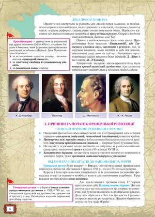 12
ДОБА ПРОСВІТНИЦТВА
Просвітителі виступали за рівність усіх людей перед законом, за позбав-
лення церкви світської влади, недоторканність власності, підтримку розвитку
науки, аграрну реформу, справедливе оподатковування тощо. Наріжним ка-
менем усіх просвітницьких теорій була віра у всесилля розуму. Осердям ідейних
пошуків ставала Людина, а не Бог.
Одним з найважливіших досягнень епохи Про-
світництва було видання «Енциклопедії, або Тлу-
мачного словника наук, мистецтв і ремесел», що, за
задумом видавців, мало містити в собі всі знання,
накопичені людством на той час. Головними орга-
нізаторами цього видання були філософ Д. Дідро й
математик Ж. Д’Аламбер.
Історичною заслугою діячів-просвітителів були
пошуки кращої організації суспільства, відстоювання
необхідності захисту прав й основних свобод людини.
2. ПРИЧИНИ ТА ПОЧАТОК ФРАНЦУЗЬКОЇ РЕВОЛЮЦІЇ
ОСНОВНІ ПРИЧИНИ РЕВОЛЮЦІЇ У ФРАНЦІЇ
 Пануючий феодально-абсолютистський лад і підтримуваний ним «старий
порядок» гальмували соціальний, економічний і політичний розвиток країни.
 Протиріччя між третім станом (абсолютною більшістю населення краї-
ни) і пануючими привілейованими станами — дворянством і духовенством.
 Нездатність державної влади впливати на ситуацію за умов економічної,
соціальної, політичної кризи в країні у 80-х роках XVIII ст.
 Банкрутство держави, нездатність влади сплатити величезні внутрішні й
зовнішні борги, різке зростання соціальної напруги в суспільстві.
ВІД ГЕНЕРАЛЬНИХ ШТАТІВ ДО НАЦІОНАЛЬНИХ ЗБОРІВ
Генеральні штати були відкриті у Версалі (літній резиденції французьких
королів) в урочистій обстановці 5 травня 1789 р., після 175-літньої перерви.
Король і його прихильники сподівалися за їх допомогою заспокоїти гро-
мадську думку та отримати необхідні кошти для поповнення скарбниці. Уряд
зажадав затвердження нових податків.
Але представники третього стану 17 червня
проголосили себе Національними зборами. До них
долучилася частина депутатів від дворян і духовен-
ства, які були незадоволені королівською владою.
Депутати зібралися в Залі для гри в м’яч й урочис-
то присяглися не розходитися. Лідером бунтівних
депутатів був граф Мірабо.
Ж. Д’Аламбер Вольтер Ш. Монтеск’є Ж.-Ж. Руссо
м
Просвітництво — ідейна течія та суспільний
рух другої половини XVII й XVIII ст. у країнах Єв-
ропи й Америки, який формував ідеологію низки
революцій, особливо у Франції. Діячі Просвітни-
цтва боролися:
 за встановлення «царства розуму», заснова-
ного на «природній рівності»;
 за політичну свободу й громадянську рів-
ність;
 за поширення знань у народі.
д
Д
д
Генеральні штати — у Франції вища станово-
представницька установа в 1302–1789 рр., що
складалася з депутатів від духовенства, дворянства
й третього стану. Скликалися королем переважно
для збору податків.
 