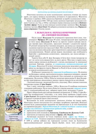 120
ПОЧАТОК КОЛОНІАЛЬНОЇ ПОЛІТИКИ
Німеччина вступила на шлях колоніальних захоплень пізніше від інших
країн, але одразу виявила надзвичайну активність й агресивність. Фактично
Німеччина із середини 1880-х років вела боротьбу за переділ колоніального світу.
Лише за два роки (1884–1885 рр.) вона захопила територію загальною пло-
щею 3 млн кв. км. Так, у 1884 р. засновано першу німецьку колонію в Південно-
Західній Африці. Услід за нею німецькі колонізатори захопили Того, Камерун,
північну частину Нової Гвінеї. Незабаром установили контроль над Маршалло-
вими островами в Тихому океані.
5. ВІЛЬГЕЛЬМ II. ПЕРЕХІД НІМЕЧЧИНИ
ДО «СВІТОВОЇ ПОЛІТИКИ»
Після смерті Вільгельма I й нетривалого правління його сина, тяж-
кохворого Фрідриха III (лише 99 днів), імператорський трон перейшов
до його внука Вільгельма II. Вступ на престол нового кайзера викли-
кав тріумф серед військових, прусських юнкерів і служителів церкви.
29-річний імператор був типовим юнкером, що понад усе пишався вій-
ськовими перемогами прусської зброї. Погляди Вільгельма II сформува-
лися під впливом військово-аристократичного середовища й були вкрай
консервативними. Новий кайзер відразу висловився про необхідність
боротьби з «руйнівними елементами», заявляючи, що «воля кайзера —
вищий закон».
Терпіти біля себе О. фон Бісмарка й бути його тінню імператор не
міг і не хотів (хоча вважав його за свого друга). Між ним і старим канц-
лером одразу виникли розбіжності з питань внутрішньої та зовнішньої
політики. Кайзера, зокрема, не влаштовував зовнішньополітичний курс
Бісмарка. Вільгельм II та його оточення допускали можливість ведення
війни на два фронти (проти Франції та Росії) й були готові до боротьби
за переділ колоніального світу.
Розбіжності виявилися й у ставленні до робітничого руху. На відміну
від Бісмарка, кайзер, претендуючи на роль «народного монарха», вважав
небезпечним продовження репресій і був схильний до соціального ма-
неврування. На початку 1890 р. Рейхстаг відхилив пропозицію О. фон Бісмар-
ка про перетворення «виняткового закону» проти соціалістів на постійний.
«Залізний канцлер» змушений був піти у відставку. Його змінив ставленик
імператора генерал Л. фон Капріві.
Уже у своїх «лютневих наказах» 1890 р. Вільгельм II пообіцяв поліпшити
становище робітників. Після цього Рейхстаг ухвалив важливі соціальні закони:
про 11-годинний робочий день, заборону праці дітей, молодших 13 років.
Проте ліберальний курс кайзера виявився нетривалим. У 1894 р. Л. фон Ка-
пріві був відправлений у відставку, а на зміну йому прийшов старий князь
Х. фон Гогенлое. Ця кадрова перестановка знаменувала поворот від реформізму
до реакції та репресій проти лівої опозиції.
Вступивши на шлях колоніальних захоплень пізніше від інших країн,
Німеччина значно поступалася їм у розмірах загарбаних територій. Німецькі
колонії були удванадцятеро меншими від британських й до того біднішими
на сировинні ресурси. Перехід Німеччини до «світової політики» означав намір
переділу вже поділеного європейськими країнами світу, а саме:
 претензії на панування в Європі;
 укріплення своїх позицій на Близькому, Середньому та Далекому Сході;
 прагнення до переділу сфер впливу в Африці, Азії, Океанії.
Активізація експансії на Сході отримала назву «Дранг нах Остен» —
«Натиск на Схід». Головним напрямком німецької експансії став Близький Схід.
У 1899 р. кайзер добився від турецького султана згоди на будівництво
трансконтинентальної залізниці Берлін–Багдад, після чого розпочалося
Вільгельм ІІВільгельм ІІ
Поділ Китаю.
Карикатура
Генрі Маєра (1898 р.)
ППоділ Китаюю
 