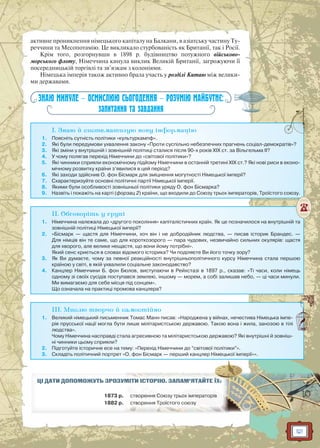 121
активне проникнення німецького капіталу на Балкани, в азіатську частину Ту-
реччини та Месопотамію. Це викликало стурбованість як Британії, так і Росії.
Крім того, розгорнувши в 1898 р. будівництво потужного військово-
морського флоту, Німеччина кинула виклик Великій Британії, загрожуючи її
посередницькій торгівлі та зв’язкам з колоніями.
Німецька імперія також активно брала участь у розділі Китаю між велики-
ми державами.
ЗНАЮ МИНУЛЕ — ОСМИСЛЮЮ СЬОГОДЕННЯ — РОЗУМІЮ МАЙБУТНЄ:
запитання та завдання
I. Знаю й систематизую нову інформацію
1. Поясніть сутність політики «культуркампф».
2. Які були передумови ухвалення закону «Проти суспільно небезпечних прагнень соціал-демократів»?
3. Які зміни у внутрішній і зовнішній політиці сталися після 90-х років XIX ст. за Вільгельма II?
4. У чому полягав перехід Німеччини до «світової політики»?
5. Які чинники сприяли економічному підйому Німеччини в останній третині XIX ст.? Які нові риси в еконо-
мічному розвитку країни з’явилися в цей період?
6. Які заходи здійснив О. фон Бісмарк для зміцнення могутності Німецької імперії?
7. Схарактеризуйте основні політичні партії Німецької імперії.
8. Якими були особливості зовнішньої політики уряду О. фон Бісмарка?
9. Назвіть і покажіть на карті (форзац 2) країни, що входили до Союзу трьох імператорів, Троїстого союзу.
II. Обговоріть у групі
1. Німеччина належала до «другого покоління» капіталістичних країн. Як це позначилося на внутрішній та
зовнішній політиці Німецької імперії?
2. «Бісмарк — щастя для Німеччини, хоч він і не добродійник людства, — писав історик Брандес. —
Для німців він те саме, що для короткозорого — пара чудових, незвичайно сильних окулярів: щастя
для хворого, але велике нещастя, що вони йому потрібні».
Який сенс криється в словах відомого історика? Чи поділяєте Ви його точку зору?
3. Як Ви думаєте, чому за певної реакційності внутрішньополітичного курсу Німеччина стала першою
країною у світі, в якій ухвалили соціальне законодавство?
4. Канцлер Німеччини Б. фон Бюлов, виступаючи в Рейхстазі в 1897 р., сказав: «Ті часи, коли німець
одному зі своїх сусідів поступався землею, іншому — морем, а собі залишав небо, — ці часи минули.
Ми вимагаємо для себе місця під сонцем».
Що означала на практиці промова канцлера?
III. Мислю творчо й самостійно
1. Великий німецький письменник Томас Манн писав: «Народжена у війнах, нечестива Німецька імпе-
рія прусської нації могла бути лише мілітаристською державою. Такою вона і жила, занозою в тілі
людства».
Чому Німеччина насправді стала агресивною та мілітаристською державою? Які внутрішні й зовніш-
ні чинники цьому сприяли?
2. Підготуйте історичне есе на тему: «Перехід Німеччини до “світової політики”».
3. Складіть політичний портрет «О. фон Бісмарк — перший канцлер Німецької імперії»».
ЦІ ДАТИ ДОПОМОЖУТЬ ЗРОЗУММІМІТИТИ ІІСТСТОРО ІЮЮ.. ЗАЗ ПАМ’ЯТАЙЙТЕ ЇХ:
1873 р. стс вооререннн я Союзюзуу тртрьоьох імпеераторір в
1882 р. сттворення Троїо стс ого о союзюзуу
 