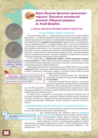 122
1. ВТРАТА АНГЛІЄЮ ПРОМИСЛОВОГО ЛІДЕРСТВА
ВТРАТА ПРОМИСЛОВОГО ЛІДЕРСТВА
Остання третина XIX ст. — період швидкого економічного підйому США й
Німеччини — для Великої Британії ознаменувала втрату передових позицій у
світовій промисловості й торгівлі. Головною причиною втрати лідерства Вели-
кою Британією була застаріла технічна база її промисловості, яка сформува-
лася ще наприкінці XVIII — у першій половині XIX ст. й не могла конкурувати
з передовими підприємствами США та Німеччини. Для заміни обладнання
були потрібні чималі кошти. Але не кожен підприємець був готовий здійсню-
вати дорогі технічні нововведення. Наявність у Великій Британії колоніальних
володінь з неосяжними й гарантованими ринками збуту, дешевою робочою
силою та сировиною дозволяла знижувати собівартість виробленої на застарі-
лій техніці продукції й отримувати високі прибутки.
Із 70-х років XIX ст. британський капітал у дедалі зростаючих розмірах
почали вивозити до США, країн Латинської Америки й особливо в колонії.
А зменшення капіталовкладень у вітчизняну економіку уповільнювало темпи
економічного розвитку Великої Британії.
Велика Британія почала істотно відставати від США й Німеччини й у сфері
технологій. Навіть винаходи, зроблені британцями, спочатку запроваджували
в США та Німеччині. Британські товари на світовому ринку втрачали свою
конкурентоспроможність.
Положення ускладнювалося тим, що британ-
ський уряд продовжував дотримуватися фритредер-
ської політики.
Безмитне надходження до країни з-за кордону
продукції створювало для британських підприємців
невигідні умови. Свобода торгівлі призвела до того,
що в 70–80-і роки XIX ст. ринки Великої Британії були переповнені товара-
ми країн-конкурентів, а ввезення продукції британської промисловості в інші
країни обкладали високим митом.
Складним було положення в сільському господарстві. Падіння цін на
сільськогосподарські товари, зумовлене появою на ринку дешевої заморської
пшениці, призвело до зниження доходів землевласників і масового розорен-
ня фермерів-орендарів. Відбувалася масова міграція сільського населення
в міста.
ЕКОНОМІЧНИЙ РОЗВИТОК БРИТАНІЇ В ОСТАННІЙ ТРЕТИНІ XIX ст.
Складна ситуація, у якій опинилася країна, спонукала частину промислов-
ців уже у 80-і роки розпочати рух за протекціонізм.
Але підприємницькі кола зробили ставку на розширення
колоніальної експансії. Використання ресурсів колоній дозво-
ляло їм компенсувати втрати, завдані іноземною конкурен-
цією, і, не вдаючись до реформування економіки, зберігати
високі прибутки. Зв’язок з колоніальними окраїнами імперії
здійснювався за допомогою фінансових установ. У 1904 р. 50 британських бан-
ків мали близько 2 300 колоніальних відділень, тоді як банки Франції — 136,
а Німеччини — 70.
Фритредер — рух промислової буржуазії за
вільну безмитну торгівлю, невтручання держа-
ви в приватну підприємницьку діяльність. Виник
у Великій Британії наприкінці XVIII ст.
Пригадайте визначення поняття
«протекціонізм».
?
Бронзова монета
Великої Британії
номіналом 1 фартинг
(1885 р.)
 