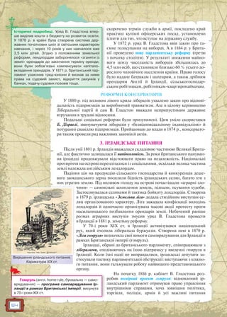 124
скорочено термін служби в армії, покладено край
практиці купівлі офіцерських посад, установлено
іспити для тих, хто вступає на державну службу.
У 1872 р. уряд В. Гладстона ввів закон про та-
ємне голосування на виборах. А в 1884 р. у Брита-
нії проведено нову парламентську реформу (третю
з початку століття). У результаті зниження майно-
вого цензу чисельність виборців збільшилась до
4,5 млн осіб, що становило близько 60 % усього до-
рослого чоловічого населення країни. Право голосу
було надане батракам і шахтарям, а також дрібним
орендарям Англії й Ірландії, сільськогосподар-
ським робітникам, робітникам-квартиронаймачам.
РЕФОРМИ КОНСЕРВАТОРІВ
У 1880 р. під впливом лівого крила лібералів ухвалено закон про відпові-
дальність підприємців за виробничий травматизм. Але в цілому керівництво
Ліберальної партії й сам В. Гладстон вважали неприпустимим державне
втручання в трудові відносини.
Подальші соціальні реформи були призупинені. Цим уміло скористався
Б. Дізраелі, звинувачуючи лібералів у «безвідповідальному індивідуалізмі» й
потуранні свавіллю підприємців. Прийшовши до влади в 1874 р., консервато-
ри також провели ряд важливих законів й актів.
3. ІРЛАНДСЬКЕ ПИТАННЯ
Після унії 1801 р. Ірландія вважалася складовою частиною Великої Брита-
нії, але фактично залишалася її напівколонією. За роки британського пануван-
ня ірландці продовжували відстоювати право на незалежність. Національні
протиріччя на острові перепліталися із соціальними, оскільки велика частина
землі належала англійським лендлордам.
Падіння цін на продукцію сільського господарства й конкуренція деше-
вого заокеанського зерна посилили бідність ірландських селян, багато хто з
них утратив землю. Під впливом голоду на острові почастішали «аграрні зло-
чини» — самовільні захоплення земель, підпали, псування худоби.
Застосовувалася селянами й тактика бойкоту лендлордів. Створена
в 1879 р. ірландська «Земельна ліга» додала стихійним виступам се-
лян організованого характеру. Ліга зажадала конфіскації володінь
лендлордів й одночасно організувала масові акції протесту проти
насильницького позбавлення орендарів землі. Небачений раніше
розмах аграрних виступів змусив уряд В. Гладстона провести
в Ірландії в 1881 р. земельну реформу.
У 70-і роки XIX ст. в Ірландії активізувався національний
рух, який очолила ліберальна буржуазія. Створена нею в 1870 р.
«Ліга гомруля» визначила свої вимоги самоврядування для Ірландії в
рамках Британської імперії (гомруль).
Ірландці, обрані до британського парламенту, співпрацювали з
лібералами, сподіваючись на їхню підтримку у введенні гомруля в
Ірландії. Коли їхні надії не виправдалися, ірландські депутати за-
стосували тактику парламентської обструкції: виступаючи з кожно-
го питання, вони гальмували роботу найвищого представницького
органу.
На початку 1886 р. кабінет В. Гладстона роз-
робив помірний проект гомруля: відновлений ір-
ландський парламент отримував право управління
внутрішніми справами, хоча зовнішня політика,
торгівля, поліція, армія й усі важливі питання
Історичні подробиці. Уряд В. Гладстона впер-
ше виділив кошти з бюджету на розвиток освіти.
У 1870 р. в країні була створена система дер-
жавних початкових шкіл зі світським характером
навчання, і через 10 років у них навчалося вже
3,5 млн дітей. Згідно з положенням земельної
реформи, лендлордам заборонялося «зганяти із
землі» орендарів до закінчення терміну оренди,
вони були зобов’язані компенсувати капітало-
вкладення орендарів. У 1871 р. британський пар-
ламент узаконив тред-юніони й визнав за ними
права на судовий захист, відкриття рахунків у
банках, подачу судових позовів тощо.
Вирішення ірландського питання.
Карикатура XIX ст.
Вирішенння ірландського ппитання
Гомруль (англ. home rule, буквально — само-
врядування) — програма самоврядування Ір-
ландії в рамках Британської імперії, висунута
в 70-і роки XIX ст.
 
