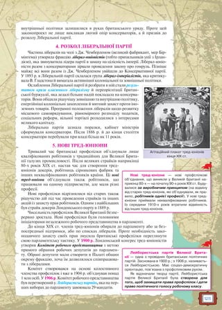 125
внутрішньої політики залишилися в руках британського уряду. Проте цей
законопроект не лише викликав лютий опір консерваторів, а й призвів до
розколу Ліберальної партії.
4. РОЗКОЛ ЛІБЕРАЛЬНОЇ ПАРТІЇ
Частина лібералів на чолі з Дж. Чемберленом (великий фабрикант, мер Бір-
мінгема) утворила фракцію ліберал-юніоністів (тобто прихильників унії з Ірлан-
дією), яка звинуватила лідера партії в замаху на цілісність імперії. Ліберал-юніо-
ністи разом з консерваторами зірвали проведення закону про гомруль. Пізніше
майже всі вони разом із Дж. Чемберленом увійшли до Консервативної партії.
У 1893 р. в Ліберальній партії склалася група ліберал-імперіалістів, яка критику-
вала В. Гладстона й вимагала активнішої колоніальної та зовнішньої політики.
Ослаблення Ліберальної партії й розбрати в ній стали резуль-
татом кризи класичного лібералізму й переорієнтації британ-
ської буржуазії, яка дедалі більше надій покладала на консерва-
торів. Вони обіцяли рішучішу зовнішню та внутрішню політику,
енергійніші колоніальні захоплення й митний захист проти іно-
земних товарів. Програмні положення лібералів щодо розвитку
місцевого самоврядування, рівномірного розподілу податків,
соціальних реформ, вільної торгівлі розходилися з інтересами
великого капіталу.
Ліберальна партія зазнала поразки, кабінет міністрів
сформували консерватори. Після 1886 р. й до кінця століття
консерватори перебували при владі більш як 11 років.
5. НОВІ ТРЕД-ЮНІОНИ
Тривалий час британські профспілки об’єднували лише
кваліфікованих робітників у традиційних для Великої Брита-
нії галузях промисловості. Після великих страйків наприкінці
80-х років XIX ст. настав час для створення тред-
юніонів докерів, робітниць сірникових фабрик та
інших некваліфікованих робітників країни. Ці нові
тред-юніони об’єднували також робітників, що
працювали на одному підприємстві, але мали різні
професії.
Нові профспілки відрізнялися від старих також
рішучістю дій під час проведення страйків та інших
акцій із захисту прав робітників. Одним з найбільших
був страйк докерів Лондонського порту в 1889 р.
Чисельність профспілок Великої Британії безпе-
рервно зростала. Нові профспілки були головними
ініціаторами незалежного робочого представництва в парламенті.
До кінця XIX ст. членів тред-юніонів обирали до парламенту або за без-
посередньої підтримки, або по списках лібералів. Проте необхідність зако-
нодавчого захисту своїх прав змусила британські профспілки переглянути
свою парламентську тактику. У 1900 р. Лондонський конгрес тред-юніоністів
утворив Комітет робочого представництва з метою
прямого обрання робочих депутатів до парламен-
ту. Обрані депутати мали створити в Палаті общин
окрему фракцію, хоча їм дозволялося співпрацюва-
ти з лібералами.
Комітет створювався на основі колективного
членства профспілок і вже в 1904 р. об’єднував понад
1 млн осіб. У 1906 р. Комітет робочого представництва
був перетворений у Лейбористську партію, яка на пер-
ших виборах до парламенту завоювала 29 мандатів.
Нові тред-юніони — нові профспілкові
об’єднання, що виникли у Великій Британії на-
прикінці 80-х — на початку 90-х років XIX ст. Буду-
валися за виробничим принципом (на відміну
від старих тред-юніонів, які об’єднували, як пра-
вило, робітників однієї професії). У нові тред-
юніони приймали некваліфікованих робітників.
Із середини 1910-х років втратили відмінність
від інших тред-юніонів.
Лейбористська партія Великої Брита-
нії — одна з провідних британських політичних
партій. Заснована в 1900 р.; з 1906 р. називаєть-
ся Лейбористською. Має соціал-демократичну
орієнтацію, пов’язана з профспілковим рухом.
Як відзначали творці партії, Лейбористська
партія Великої Британії була створена для
того, щоб захищати права профспілок і дати
право політичного голосу робочому класу.
Агітаційний плакат тред-юніонів
кінця XIX ст.
Агітацційний плакат тред ююніонів
 