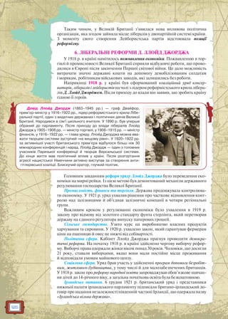 126
Таким чином, у Великій Британії з’явилася нова впливова політична
організація, яка згодом зайняла місце лібералів у двопартійній системі країни.
З моменту свого створення Лейбористська партія відстоювала позиції
реформізму.
6. ЛІБЕРАЛЬНІ РЕФОРМИ Д. ЛЛОЙД ДЖОРДЖА
У 1918 р. в країні намітилось пожвавлення економіки. Пожвавленню в тор-
гівлі й промисловості Великої Британії сприяли відбудовчі роботи, що прово-
дилися в Європі після закінчення Першої світової війни. Це дало можливість
витрачати значні державні кошти на допомогу демобілізованим солдатам
і морякам, робітникам військових заводів, які залишились без роботи.
Наприкінці 1918 р. у країні був сформований коаліційний уряд консер-
ваторів, лібералів і лейбористів на чолі з лідером реформістського крила лібера-
лів Д. Ллойд Джорджем. Після приходу до влади він заявив, що зробить країну
гідною її героїв.
Головним завданням реформ уряду Ллойд Джорджа було переведення еко-
номіки на мирні рейки. Із цією метою був демонтований механізм державного
регулювання господарства Великої Британії.
Промисловість, фінанси та торгівля. Держава продовжувала контролюва-
ти економіку. У 1921 р. уряд ухвалив рішення про часткове відновлення конт-
ролю над залізницями й об’єднав залізничні компанії в чотири регіональні
групи.
Важливим кроком у регулюванні економіки було ухвалення в 1919 р.
закону про відмову від золотого стандарту фунта стерлінга, який перетворив
державу на єдиного регулятора випуску паперових грошей.
Сільське господарство. Узято курс на виробництво власних продуктів
харчування та сировини. У 1920 р. ухвалено закон, який гарантував фермерам
ціни на пшеницю й овес не нижчі від собівартості.
Політична сфера. Кабінет Ллойд Джорджа прагнув проводити демокра-
тичні реформи. На початку 1918 р. в країні здійснено чергову виборчу рефор-
му. Виборчі права одержали жінки віком понад 30 років. Чоловіки, що досягли
21 року, ставали виборцями, якщо вони мали постійне місце проживання
й відповідали умовам майнового цензу.
Соціальна сфера. Уряд брав участь у здійсненні програм допомоги безробіт-
ним, житлового будівництва, у тому числі й для малозабезпечених британців.
У 1918 р. закон про реформу народної освіти запроваджував обов’язкове навчан-
ня дітей до 14-річного віку, а загальна початкова освіта була безкоштовною.
Ірландське питання. 6 грудня 1921 р. британський уряд і представники
нижньої палати ірландського парламенту підписали британо-ірландський до-
говір про надання незалежності південній частині Ірландії, що одержала назву
«Ірландська вільна держава».
Девід Ллойд Джордж (1863–1945 рр.) — граф Двайфор,
прем’єр-міністр у 1916–1922 рр., лідер реформістського крила Лібе-
ральної партії, один з видатних державних і політичних діячів Великої
Британії. Народився в сім’ї шкільного вчителя. У 1890 р. був уперше
обраний до парламенту. Після приходу до влади лібералів Ллойд
Джордж у 1905–1908 рр. — міністр торгівлі, у 1908–1915 рр. — міністр
фінансів, у 1916–1922 рр. — глава уряду. Ллойд Джорджа можна вва-
жати творцем системи зустрічей «на вищому рівні». У 1920–1922 рр.
за активнішої участі британського прем’єра відбулося більш ніж 30
міжнародних конференцій і нарад. Ллойд Джордж — один з головних
учасників Паризької конференції й творців Версальської системи.
До кінця життя мав політичний вплив у країні. Після розгортання
агресії нацистської Німеччини активно виступав за створення анти-
гітлерівської коаліції. Блискучий оратор, гнучкий політик.
 