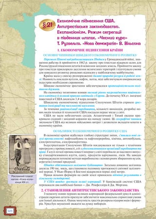 128
1. ЕКОНОМІЧНЕ ПІДНЕСЕННЯ КРАЇНИ
ОСНОВНІ ЧИННИКИ ШВИДКОГО ЕКОНОМІЧНОГО РОЗВИТКУ
Перемога Півночі над рабовласницьким Півднем у Громадянській війні, зни-
щення рабства й прийняття в 1862 р. закону про гомстеди відкрило шлях для
Реконструкції південних штатів й освоєння західних земель. Прийняття закону
про гомстеди прискорило заселення величезних територій і підготувало умови
для швидкого розвитку ринкових відносин у найближчому майбутньому.
Країна мала у своєму розпорядженні багаті природні ресурси й родючі зем-
лі. Наявність покладів вугілля, нафти, заліза, міді забезпечувало американську
індустрію необхідною сировиною.
Швидке економічне зростання забезпечувалося протекціоністською полі-
тикою держави.
На економіку позитивно вливав високий рівень нагромадження національ-
ного капіталу й великий приплив капіталів з Європи. До початку XX ст. іноземні
інвестиції в США досягали 3,4 млрд доларів.
Швидкому економічному піднесенню Сполучених Штатів сприяло зрос-
тання імміграції та чисельності населення.
За темпами раціоналізації виробництва, кількості винаходів, розробці но-
вих видів техніки й технологій США посідали перше місце у світі.
США не мали небезпечних сусідів. Атлантичний і Тихий океани при-
кривали східний і західний кордони від нападу ззовні. Ці географічні чинники
звільняли США від великих військових витрат і дозволяли вкладати кошти в
економіку країни.
ОСОБЛИВОСТІ ЕКОНОМІЧНОГО РОЗВИТКУ США
В економіці країни відбулися глибокі структурні зміни, з’явилися нові га-
лузі промисловості: нафтодобувна та нафтопереробна, хімічна, автомобільна,
електротехнічна, електроенергетика.
Індустріалізація Сполучених Штатів поєднувалася не тільки з технічним
прогресом у промисловості, а й з удосконалюванням організації виробництва та
праці. Галузі легкої промисловості вперше у світі перейшли до масового випус-
ку стандартизованого взуття, одягу, продуктів харчування, ліків. На заводах
впроваджували потокові методи виробництва з конвеєрним збиранням вузлів,
агрегатів і готової продукції.
Швидко здійснювалося залізничне будівництво. Загальна довжина залізниць
досягла 190 тис. миль, що становило половину протяжності світової залізнич-
ної мережі. У Нью-Йорку й Бостоні відкрилися перші лінії метро.
Праця вільних фермерів на своїй землі приносила відмінні результати в
сільському господарстві.
У США швидко зростали великі корпорації. У банківській системі США
переважали два найбільші банки — Дж. Рокфеллера й Дж. Моргана.
2. СТАНОВЛЕННЯ АНТИТРЕСТІВСЬКОГО ЗАКОНОДАВСТВА
З моменту появи перших великих корпорацій федеральний уряд й адміні-
страція окремих штатів прагнули забезпечити максимально сприятливі умови
для їхньої діяльності. Однак могутність трестів розоряла підприємців і ферме-
рів. Уряд був змушений зважати на думку виборців.
Рекламний плакат
напою «Кока-кола»
кінця XIX ст.
Реклламний плаакат
 