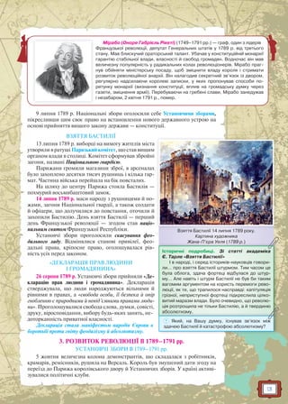 13
Мірабо (Оноре Габрієль Рікеті) (1749–1791 рр.) — граф, один з лідерів
Французької революції, депутат Генеральних штатів у 1789 р. від третього
стану. Мав блискучий ораторський талант. Убачав у конституційній монархії
гарантію стабільної влади, власності й свобод громадян. Водночас він мав
величезну популярність у радикальних колах революціонерів. Мірабо праг-
нув обійняти міністерську посаду, щоб зміцнити владу короля і стримати
розвиток революційної анархії. Він налагодив секретний зв’язок із двором,
регулярно надсилаючи королеві записки, у яких пропонував способи по-
рятунку монархії (визнання конституції, вплив на громадську думку через
газети, зміцнення армії). Перебуваючи на гребені слави, Мірабо занедужав
і незабаром, 2 квітня 1791 р., помер.
9 липня 1789 р. Національні збори оголосили себе Установчими зборами,
пікресливши цим своє право на встановлення нового державного устрою на
основі прийняття вищого закону держави — конституції.
ВЗЯТТЯ БАСТИЛІЇ
13 липня 1789 р. виборці на вимогу жителів міста
утворили в ратуші Паризький комітет, що став вищим
органом влади в столиці. Комітет сформував збройні
загони, названі Національною гвардією.
Парижани громили магазини зброї, в арсеналах
було захоплено десятки тисяч рушниць і кілька гар-
мат. Частина війська перейшла на бік повсталих.
На шляху до центру Парижа стояла Бастилія —
похмурий восьмибаштовий замок.
14 липня 1789 р. маси народу з рушницями й но-
жами, загони Національної гвардії, а також солдати
й офіцери, що долучилися до повстання, оточили й
захопили Бастилію. День взяття Бастилії — перший
день Французької революції — згодом став націо-
нальним святом Французької Республіки.
Установчі збори проголосили скасування фео-
дального ладу. Відмінялися станові привілеї, фео-
дальні права, кріпосне право, оголошувалася рів-
ність усіх перед законом.
«ДЕКЛАРАЦІЯ ПРАВ ЛЮДИНИ
І ГРОМАДЯНИНА»
26 серпня 1789 р. Установчі збори прийняли «Де-
кларацію прав людини і громадянина». Декларація
стверджувала, що люди народжуються вільними й
рівними в правах, а «свобода особи, її безпека й опір
гнобленню є природними й невід’ємними правами люди-
ни». Проголошувалися свобода слова, думки, совісті,
друку, віросповідання, вибору будь-яких занять, не-
доторканність приватної власності.
Декларація стала маніфестом народів Європи в
боротьбі проти гніту феодалізму й абсолютизму.
3. РОЗВИТОК РЕВОЛЮЦІЇ В 1789–1791 рр.
УСТАНОВЧІ ЗБОРИ В 1789–1791 рр.
5 жовтня величезна колона демонстрантів, що складалася з робітників,
крамарів, ремісників, рушила на Версаль. Король був змушений дати згоду на
переїзд до Парижа королівського двору й Установчих зборів. У країні активі-
зувалися політичні клуби.
Взяття Бастилії 14 липня 1789 року.
Картина художника
Жана-П’єра Уеля (1789 р.)ЖЖана П єра Уеля (1789 р.))
Історичні подробиці. Зі статті академіка
Є. Тарле «Взяття Бастилії»
І в народі, і серед істориків-науковців говори-
ли… про взяття Бастилії штурмом. Тим часом це
була облога, здача фортеці відбулася до штур-
му… Але навіть і штурм Бастилії не був би таким
вагомим аргументом на користь перемоги рево-
люції, як те, що трапилося насправді: капітуляція
грізної, неприступної фортеці підкреслила цілко-
витий маразм влади. Було очевидно, що револю-
ція розтрощила не тільки Бастилію, а й твердиню
абсолютизму.абсолютизму.
? Який, на Вашу думку, існував зв’язок між
здачею Бастилії й катастрофою абсолютизму?
 