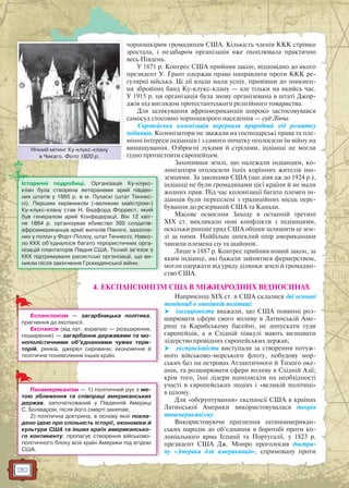 130
чорношкірим громадянам США. Кількість членів ККК стрімко
зростала, і незабаром організація вже охоплювала практично
весь Південь.
У 1871 р. Конгрес США прийняв закон, відповідно до якого
президент У. Грант одержав право направляти проти ККК ре-
гулярні війська. Ці дії влади мали успіх, привівши до зникнен-
ня збройних банд Ку-клукс-клану — але тільки на якийсь час.
У 1915 р. ця організація була знову організована в штаті Джор-
джія під виглядом протестантського релігійного товариства.
Для залякування афроамериканців широко застосовувався
самосуд стосовно чорношкірого населення — суд Лінча.
Європейська колонізація перервала природний хід розвитку
індіанців. Колонізатори не зважали на господарські права та пле-
мінні інтереси індіанців і з самого початку оголосили їм війну на
винищування. Озброєні луками й стрілами, індіанці не могли
гідно протистояти європейцям.
Захопивши землі, що належали індіанцям, ко-
лонізатори оголосили їхніх корінних жителів іно-
земцями. За законами США (що діяв аж до 1924 р.),
індіанці не були громадянами цієї країни й не мали
жодних прав. Під час колонізації багато племен ін-
діанців були переселені з традиційних місць пере-
бування до резервацій США та Канади.
Масове освоєння Заходу в останній третині
XIX ст. викликало нові конфлікти з індіанцями,
оскільки раніше уряд США обіцяв залишити ці зем-
лі за ними. Найбільш запеклий опір американцям
чинили племена сіу та шайонів.
Лише в 1887 р. Конгрес прийняв новий закон, за
яким індіанці, які бажали зайнятися фермерством,
могли одержати від уряду ділянки землі й громадян-
ство США.
4. ЕКСПАНСІОНІЗМ США В МІЖНАРОДНИХ ВІДНОСИНАХ
Наприкінці XIX ст. в США склалися дві основні
тенденції в зовнішній політиці:
 ізоляціоністи вважали, що США повинні роз-
ширювати сфери свого впливу в Латинській Аме-
риці та Карибському басейні, не допускати туди
європейців, а в Східній півкулі мають визнавати
лідерство провідних європейських держав;
 експансіоністи виступали за створення потуж-
ного військово-морського флоту, побудову мор-
ських баз на островах Атлантичного й Тихого оке-
анів, та розширювати сфери впливу в Східній Азії;
крім того, їхні лідери наполягали на необхідності
участі в європейських подіях і «великій політиці»
в цілому.
Для «обґрунтування» експансії США в країнах
Латинської Америки використовувалася теорія
панамериканізму.
Використовуючи прагнення латиноамерикан-
ських народів до об’єднання в боротьбі проти ко-
лоніального ярма Іспанії та Португалії, у 1823 р.
президент США Дж. Монро проголосив доктри-
ну «Америка для американців», спрямовану проти
Нічний мітинг Ку-клукс-клану
в Чикаго. Фото 1920 р.
Нічниий мітинг Ку клукс кклану
Історичні подробиці. Організація Ку-клукс-
клан була створена ветеранами армії півден-
них штатів у 1865 р. в м. Пуласкі (штат Теннес-
сі). Першим керівником («великим майстром»)
Ку-клукс-клану став Н. Бедфорд Форрест, який
був генералом армії Конфедерації. Він 12 квіт-
ня 1864 р. організував вбивство 300 солдатів-
афроамериканців армії жителів Півночі, захопле-
них у полон у Форт-Піллоу, штат Теннессі. Навко-
ло ККК об’єдналося багато терористичних орга-
нізацій плантаторів Півдня США. Тісний зв’язок з
ККК підтримували расистські організації, що ви-
никли після закінчення Громадянської війни.
Еспансіонізм — загарбницька політика,
прагнення до експансії.
Експансія (від лат. expansio — розширення,
поширення) — загарбання державами та мо-
нополістичними об’єднаннями чужих тери-
торій, ринків, джерел сировини; економічне й
політичне поневолення інших країн.
Панамериканізм — 1) політичний рух з ме-
тою зближення та співпраці американських
держав, започаткований у Південній Америці
С. Боліваром, після його смерті занепав;
2) політична доктрина, в основу якої покла-
дено ідею про спільність історії, економіки й
культури США та інших країн американсько-
го континенту; пропагує створення військово-
політичного блоку всіх країн Америки під егідою
США.
 