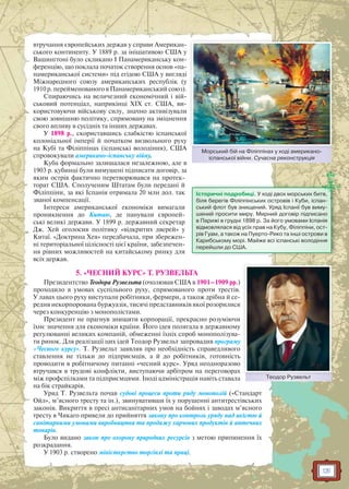 131
втручання європейських держав у справи Американ-
ського континенту. У 1889 р. за ініціативою США у
Вашингтоні було скликано I Панамериканську кон-
ференцію, що поклала початок створення основ «па-
намериканської системи» під егідою США у вигляді
Міжнародного союзу американських республік (у
1910 р. перейменованого в Панамериканський союз).
Спираючись на величезний економічний і вій-
ськовий потенціал, наприкінці XIX ст. США, ви-
користовуючи військову силу, значно активізували
свою зовнішню політику, спрямовану на зміцнення
свого впливу в сусідніх та інших державах.
У 1898 р., скориставшись слабкістю іспанської
колоніальної імперії й початком визвольного руху
на Кубі та Філіппінах (іспанські володіння), США
спровокували американо-іспанську війну.
Куба формально залишалася незалежною, але в
1903 р. кубинці були вимушені підписати договір, за
яким острів фактично перетворювався на протек-
торат США. Сполученим Штатам були передані й
Філіппіни, за які Іспанія отримала 20 млн дол. так
званої компенсації.
Інтереси американської економіки вимагали
проникнення до Китаю, де панували європей-
ські великі держави. У 1899 р. державний секретар
Дж. Хей оголосив політику «відкритих дверей» у
Китаї. «Доктрина Хея» передбачала, при збережен-
ні територіальної цілісності цієї країни, забезпечен-
ня рівних можливостей на китайському ринку для
всіх держав.
5. «ЧЕСНИЙ КУРС» Т. РУЗВЕЛЬТА
Президентство Теодора Рузвельта (очолював США в 1901–1909 рр.)
проходило в умовах суспільного руху, спрямованого проти трестів.
У лавах цього руху виступали робітники, фермери, а також дрібна й се-
редня некорпорована буржуазія, тисячі представників якої розорилися
через конкуренцію з монополістами.
Президент не прагнув знищити корпорації, прекрасно розуміючи
їхнє значення для економіки країни. Його ідея полягала в державному
регулюванні великих компаній, обмеженні їхніх спроб монополізува-
ти ринок. Для реалізації цих ідей Теодор Рузвельт запровадив програму
«Чесного курсу». Т. Рузвельт заявляв про необхідність справедливого
ставлення не тільки до підприємців, а й до робітників, готовність
проводити в робітничому питанні «чесний курс». Уряд неодноразово
втручався в трудові конфлікти, виступаючи арбітром на переговорах
між профспілками та підприємцями. Іноді адміністрація навіть ставала
на бік страйкарів.
Уряд Т. Рузвельта почав судові процеси проти ряду монополій («Стандарт
Ойл», м’ясного тресту та ін.), звинувативши їх у порушенні антитрестівських
законів. Викриття в пресі антисанітарних умов на бойнях і заводах м’ясного
тресту в Чикаго привели до прийняття закону про контроль уряду над якістю й
санітарними умовами виробництва та продажу харчових продуктів й аптечних
товарів.
Було видано закон про охорону природних ресурсів з метою припинення їх
розкрадання.
У 1903 р. створено міністерство торгівлі та праці.
Історичні подробиці. У ході двох морських битв,
біля берегів Філіппінських островів і Куби, іспан-
ський флот був знищений. Уряд Іспанії був виму-
шений просити миру. Мирний договір підписано
в Парижі в грудні 1898 р. За його умовами Іспанія
відмовлялася від усіх прав на Кубу, Філіппіни, ост-
рів Гуам, а також на Пуерто-Рико та інші острови в
Карибському морі. Майже всі іспанські володіння
перейшли до США.
Теодор РузвельтТТео ор Р з е
Морський бій на Філіппінах у ході американо-
іспанської війни. Сучасна реконструкція
М йй бій Фі і і і
 
