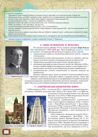 132
6. «НОВА ДЕМОКРАТІЯ» В. ВІЛЬСОНА
На президентських виборах 1912 р. переміг демократ Вудро Вільсон
(був президентом у 1913–1921 рр.). Ним розроблена програма «нової
демократії». За ініціативи Вільсона було ухвалено низку законів:
 закріплювалося право на організацію робітничих спілок, страйків
і пікетування;
 скасовувалося судове переслідування за участь у страйках, крім ви-
падків, коли було завдано непоправної шкоди підприємству;
 заборонялось використання праці дітей у промисловості;
 відмінявся параграф антитрестівського закону Дж. Шермана 1890 р.,
за яким страйки профспілок вважалися змовою, а самі профспілки —
монополіями, що мали на меті обмеження розвитку виробництва;
 встановлювалася система компенсацій за нещасні випадки на
виробництві.
Конгрес прийняв закон, який установив 8-годинний робочий день;
фермерам надавалась можливість брати в держави кредити. Закон про
товарні склади передбачав видачу позик фермерам під майбутній урожай
сільськогосподарських продуктів. Важливою частиною програми «нової демо-
кратії» Вільсона стало створення федеральної Резервної системи банків.
7. «АМЕРИКАНСЬКЕ ЕКОНОМІЧНЕ ДИВО»
США наприкінці ХІХ — на початку ХХ ст. здійснили нечуваний економіч-
ний ривок, справжнє економічне диво. Якщо в 70-х роках ХІХ ст. в США ви-
плавлялося сталі в сім разів менше, ніж у Великій
Британії, то до 1910 р. США випереджали Англію
за цим показником уже в 4,5 раза.
Символом «американського економічного
дива» можна вважати хмарочоси. Один з перших
з них — Нью-Йорк-ворлд-білдінг — було спору-
джено ще в 1890 р. (знесено в 1955 р.). Його висота
сягала більше 100 метрів. У будинку було близько
950 офісних приміщень, у яких розміщалося до
4000 працівників.
Деякі хмарочоси, збудовані на початку ХХ ст.,
і сьогодні прикрашають Нью-Йорк. Так,
241-метрова будівля Вулворт-білдінг на 57 по-
верхів і сьогодні входить до переліку 50 найвищих
хмарочосів США. Вулворт-білдінг споруджено в
неоготичному стилі архітектором Кассом Гілбер-
том. Будівництво, що було завершено в 1913 р.,
Історичні подробиці.
Президенту США Теодору Рузвельту належить багато висловів, що стали крилатими. Серед них:
 «Навчи мене, Боже, спокійно сприймати події, перебіг яких я не можу змінити; дай мені енергію й силу втру-
чатися в події, мені підвладні, і навчи мене мудрості відрізняти перше від другого».
 «Головна формула успіху — знання, як поводитися з людьми».
 «Великою нацією нас робить не наше багатство, а те, як ми його використовуємо».
 «Роби, що можеш, з тим, що маєш, там, де ти є».
 «У політиці доводиться робити багато такого, чого не слід робити».
 «Я можу керувати Сполученими Штатами і можу керувати своєю донькою Еліс, але я не можу робити те й
інше одночасно».
 «Цілком неосвічена людина спроможна хіба що обібрати товарний вагон, а випускник університету може
вкрасти цілу залізницю».
 «Нехай краще бізнесмени ведуть свою справу чесно, ніж віддають частину надприбутку на благодійність». Нехай краще бізннесмени ведуть свою спрараву чесно, ніж відддаають частину надприбуткку на благодійність .
? Використовуючи ці афоризми, складіть словесний портрет Т. Рузвельта.
Вудро ВільсонВ Ві
Нью-Йорк-ворлд-білдінгН ЙЙ ббі і Вулворт-білдінгВВ бі і
 