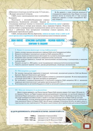 133
обійшлося в гігантську на той час суму 13,5 млн дол.,
і Вулворт виплатив її готівкою.
США стали «законодавцями мод» в автомобіле-
будуванні.
Одночасно з автомобілебудуванням стрімко
розвивалось будівництво автодоріг. Завдяки за-
стосуванню новітньої техніки та технологій продуктивність праці в промис-
ловості США була в чотири рази вищою, ніж у державах Європи. Розвиток
промисловості супроводжувався підвищенням рівня життя населення, у тому
числі — робітників. Їхнє матеріальне становище ставало кращим, ніж у
робітників європейських країн.
США, випередивши Велику Британію, вийшли на перше місце у світі за об-
сягом промислового виробництва й не поступаються цією позицією донині.
ЗНАЮ МИНУЛЕ — ОСМИСЛЮЮ СЬОГОДЕННЯ — РОЗУМІЮ МАЙБУТНЄ:
запитання та завдання
I. Знаю й систематизую нову інформацію
1. Назвіть основні причини економічного підйому США після Громадянської війни.
2. Визначте особливості економічного розвитку США наприкінці XIX ст.
3. Яку роль зіграло антимонопольне законодавство в розвитку економіки країни?
4. Розкрийте зміст расових конфліктів в американському суспільстві.
5. У чому полягала відмінність позицій між прихильниками експансіонізму й ізоляціонізму в зовнішній
політиці США?
6. Покажіть на карті (с. 204) країни, на які поширювалася зовнішньополітична експансія США.
7. Поясніть значення термінів і понять: расова дискримінація, сегрегація, експансіонізм.
II. Обговоріть у групі
1. Які чинники принципово відрізняли історичний, політичний, економічний розвиток США від Великої
Британії, Франції й Німеччини в цей період?
2. Проблема браку робочої сили в США існувала з моменту становлення держави. Як вона вирішувалася
в останній третині XIX ст.? До яких наслідків це приводило?
3. Які особливості соціально-економічного й політичного розвитку США наприкінці ХІХ ст. визначили
подальше зростання могутності цієї країни протягом усього ХХ ст.?
4. Як впливав розвиток автомобілебудування в США на загальний соціально-економічний розвиток країни?
III. Мислю творчо й самостійно
Деякі історики вважають, що Реконструкція Півдня США зазнала невдачі, бо й через 100 років піс-
ля перемоги Півночі, на Півдні існували расова дискримінація й сегрегація, а в суспільній свідомості
населення Півдня залишалось негативне ставлення до перемоги Півночі. Особлива історична пам’ять
про події Громадянської війни в США, її героїв та наслідки залишається на Півдні США до сьогодні.
Як Ви вважаєте, чи існує загроза розколу країни сьогодні через різну історичну пам’ять значної час-
тини населення Півночі та Півдня США? Що об’єднує громадян Сполучених Штатів, які мають різну іс-
торичну пам’ять про події минулого? Які уроки з цього можуть бути прийнятними для сучасної України?
ЦІ ДАТИ ДОПОМОЖУТЬ ЗРОЗУММІМІТИТИ ІІСТСТОРО ІЮЮ.. ЗАЗ ПАМ’ЯТАЙЙТЕ ЇХ:
1898 р. ама ерерики ано-ісспанснськькаа війна
1901–1909 рр. пррезидентствво Т.Т РРузу велььта в США
1913–1921 рр. прп езидентсство В. Вілільсона в США
Як Ви думаєте, у чому полягала доцільність
спорудження хмарочосів у Нью-Йорку та в інших
великих містах на початку ХХ ст.? Що сьогодні
видається дивним в історії спорудження Вул-
ворт-білдінгу?
ть
?
 