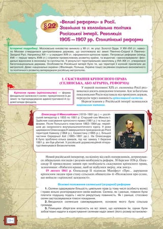 134
1. СКАСУВАННЯ КРІПОСНОГО ПРАВА
(СЕЛЯНСЬКА, АБО АГРАРНА, РЕФОРМА)
У першій половині XIX ст. економіка Росії роз-
вивалася досить швидкими темпами. Але за багатьма
показниками Росія відставала від провідних держав,
передусім через наявність кріпосницької системи.
Нерозв’язаним у Російській імперії залишалося
національне питання.
Новий російський імператор, на відміну від своїх попередників, дотримував-
ся ліберальних поглядів і розумів необхідність реформ. 30 березня 1856 р. Олек-
сандр II привселюдно заявив про необхідність скасування кріпосного права,
зазначивши: «Набагато краще, щоб це відбулося зверху, ніж знизу».
19 лютого 1861 р. Олександр II підписав Маніфест «Про… дарування
кріпосним людям прав стану сільських обивателів» й «Положення про селян,
що вийшли з кріпосної залежності».
Основні положення селянської (аграрної) реформи
1. Селяни одержували більшість цивільних прав (у тому числі особисту волю)
і право вільно розпоряджатися своїм майном. Селяни, як і раніше, повинні були
платити подушну подать і нести рекрутську повинність. Як і раніше, стосовно
селян застосовувалися тілесні покарання.
2. Вводилося селянське самоврядування, основою якого була сільська
громада.
3. Поміщики зберігали власність на всі землі, що належали їм, однак були
зобов’язані надати в користування селянам наділ землі (його розмір встановлю-
Історичні подробиці. Московське князівство виникло у ХІІ ст. як улус Золотої Орди. У XIV–XVI ст. навко-
ло Москви ствердилася централізована держава, що охоплювала всі землі Північно-Східної й Північно-
Західної Русі. Наприкінці XVI — у середині XVII ст. оформилося кріпосне право. Петровські реформи (кінець
XVII — перша чверть XVIII ст.) сприяли промисловому розвитку країни, та водночас «законсервували» фео-
дальні відносини в економіці та суспільстві. У результаті територіальних захоплень у XVI–XIX ст. утворилася
багатонаціональна держава. Особливістю Російської імперії було те, що території її колоній прилягали до
метрополії. Деякі «національні окраїни» (Фінляндія, Польща, Україна тощо) за рівнем соціально-економічного
та політичного розвитку випереджали російську метрополію.
Кріпосне право (кріпосництво) — форма
феодальної залежності селян: прикріплення їх до
землі та підпорядкування адміністративної й су-
дової влади феодала.
Олександр II Миколайович (1818–1881 рр.) — росій-
ський імператор з 1855 по 1881 р. Старший син Миколи I.
Здійснив скасування кріпосного права (1861 р.) та інші ре-
форми. Після Польського повстання 1863–1864 рр. перей-
шов до охоронного внутрішньополітичного курсу. У роки
царювання Олександра II завершилося приєднання до Росії
територій Кавказу (1864 р.), Казахстану (1865 р.), більшої
частини Середньої Азії (1865–1881 рр.). На Олександра
II було зроблено кілька замахів, під час замаху 1 березня
1881 р. він був убитий. У російській дореволюційній літера-
турі йменувався Визволителем.
 