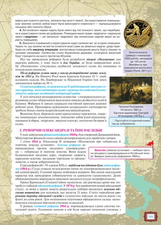 135
вався для кожного регіону, залежно від якості землі). За користування поміщиць-
кою землею селяни зобов’язані були виконувати повинності — відпрацьовувати
панщину або платити оброк.
4. Встановлені норми наділу були нижчі від тієї кількості землі, що перебува-
ла в користуванні селян до реформи. Поміщики мали право «відрізати» надлишок
землі («відрізки» — це насильно «відрізані» від селянських наділів землі на ко-
ристь поміщиків).
5. Викупити отриманий у користування наділ селянин міг за згодою поміщика.
Через те, що селяни не могли сплатити всієї суми за земельні наділи, уряд пере-
брав на себе викупну операцію, виплативши поміщикам решту боргу грішми та
цінними паперами. Селянство стало боржником держави, сплачуючи викупний
борг і проценти на нього протягом 49 років.
Під час проведення реформи були розроблені місцеві «Положення» для
окремих районів, у тому числі й для України, де були найродючіші землі.
Ці «Положення» стосувались особистої залежності селян від поміщика та
поземельних відносин.
Після реформи селяни мали у своєму розпорядженні менше землі,
ніж до 1861 р. На Півночі Росії вони втратили близько 10 % своїх
колишніх наділів. На Лівобережжі та Південній Україні їхні землі
зменшилися майже на 30 %.
Селянська реформа, незважаючи на її грабіжницький стосовно се-
лян характер, мала надзвичайно велике значення для подальшої еконо-
мічної й соціально-політичної модернізації країни.
У селі почалося розшарування селянства: з патріархального се-
редовища селян-общинників виділялися швидко розбагатілі хазяї й
бідняки. Фабрики й заводи одержали постійний приплив дешевої
робочої сили. Прискорене руйнування натурального господарства
зробило більш ємним всеросійський внутрішній ринок.
Водночас були збережені деякі кріпосницькі пережитки, зокре-
ма: поміщицьке землеволодіння, тимчасово зобов’язані відносини,
панщина й оброк, «відрізки», викупні платежі, політичне безправ’я
селян.
2. РЕФОРМИ ОЛЕКСАНДРА II ТА ЇХНІ НАСЛІДКИ
У ході здійснення фінансової реформи1860 р.був створений Державний банк.
Міністерство фінансів стало єдиним розпорядником усіх прибутків і витрат.
1 січня 1864 р. Олександр II затвердив «Положення про губернську й
повітову земську установи». Земська реформа за-
проваджувала органи місцевого самоврядуван-
ня — губернські й повітові земства. Вони відали
будівництвом місцевих доріг, охороною здоров’я,
народною освітою, місцевою торгівлею та промис-
ловістю, а також доброчинністю.
Серед реформ 60–70-х років XIX ст. найбільш послідовною була судова рефор-
ма (1864 р.) Судді ставали незалежними (вони не підпорядковувалися місце-
вій адміністрації). Судовий процес відбувався відкрито. Він носив змагальний
характер між прокурором (обвинувачем) та адвокатом (захисником). Долю
обвинувачуваних вирішували присяжні засідателі (судді-непрофесіонали).
Уроки Кримської (Східної) війни засвідчили, що російська армія має по-
требу в глибокій військовій реформі. У 1874 р. був прийнятий новий військовий
статут, за яким у країні замість рекрутських наборів вводилася загальна вій-
ськова повинність для чоловіків, що досягли 21 року. Статут передбачав ско-
рочення терміну військової служби в сухопутних військах до шести років і на
флоті до семи років. Для поліпшення підготовки офіцерського складу засно-
вувалися спеціальні військові училища та академії.
У рамках освітньої реформи 1864 р. впроваджувалася єдина система по-
чаткової освіти. Головною ланкою в ній були народні початкові училища з
Земство (земські установи) — виборні орга-
ни місцевого самоврядування в Російській імпе-
рії. Введені земською реформою 1864 р.
Золота монета
(реверс) номіналом
1000 рублів, випущена
до 150-річчя
Маніфесту про
скасування кріпосного
права (Росія, 2011 р.)
Читання Положення
19 лютого 1861 р.
Картина художника Григорія
М’ясоєдова (1873 р.)
Читання Положження
М ясоєдова (18873 р.)
? Підготуйте історичний комен-
тар до зображення.
 