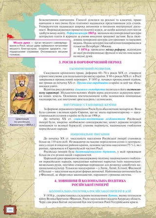 136
безкоштовним навчанням. Гімназії ділилися на реальні та класичні, право
навчання в них (воно було платним) надавалося представникам усіх станів.
Університетам надавалася широка автономія в питаннях внутрішньої діяль-
ності. Впроваджувалися приватні (платні) курси, де особи жіночої статі могли
здобути вищу освіту. Реформа цензури 1865 р. звільняла від попередньої цензури
центральні газети й журнали за умови внесення грошової застави. Була лікві-
дована попередня цензура для урядових та наукових
видань. Однак цензурні послаблення поширювалися
тільки на Петербург і Москву.
У 1870 р. проведено міську реформу, відповідно
до якої розпорядницькі функції в містах покладали
на міські думи.
3. РОСІЯ В ПОРЕФОРМЕНИЙ ПЕРІОД
ЕКОНОМІЧНИЙ РОЗВИТОК
Скасування кріпосного права, реформи 60–70-х років XIX ст. створили
сприятливі умови для подальшого розвитку країни. У 80-х роках ХIХ ст. в Росії
завершився промисловий переворот. У 1893 р. почався промисловий підйом,
що тривав до початку ХХ ст. Промислове виробництво в країні за цей час збіль-
шилося удвічі.
Відмітна риса розвитку сільського господарства полягала в його екстенсив-
ному характері. Збільшення валових зборів зерна досягалося за рахунок оран-
ки нових земель. Основним постачальником хліба залишалися поміщицькі
господарства, але поступово зростала роль і селянських.
ВНУТРІШНЄ СТАНОВИЩЕ КРАЇНИ
За формою державного правління Росія була абсолютною монархією. Вона
була єдиною з великих країн Європи, що не знала парламентаризму — пред-
ставницьких установ в країні не було до 1906 р.
До початку ХХ ст. соціально-політичними особливостями Російської
імперії були, зокрема: необмежене самодержавство; захист держави інтересів
поміщиків та великої буржуазії; станова нерівність; національне гноблення
неросійських народів.
НАЦІОНАЛЬНЕ ПИТАННЯ
До початку ХХ ст. чисельність населення Російської імперії становила
більш як 110 млн осіб. Незважаючи на масове переселення селян із централь-
них у східні й південні райони країни, основна частина населення (75 %), як і
раніше, проживала в Європейській частині Росії.
Російська імперія була багатонаціональною державою, у якій проживали
більш як сто різних націй і народностей.
Царський уряд проводив великодержавну політику національного гноблен-
ня неросійських народів, придушував найменші паростки їхніх національно-
визвольних рухів, постійно створював перешкоди для розвитку самобутніх на-
ціональних культур. Тільки на заході країни — у Литві, Латвії, Естонії, Фінляндії
й Польщі — населення мало різні форми автономії. Найповніша автономія була
у Фінляндії, де збереглися законодавство, парламент і грошова система.
4. ЗОВНІШНЯ Й КОЛОНІАЛЬНА ПОЛІТИКА
РОСІЙСЬКОЇ ІМПЕРІЇ
КОЛОНІАЛЬНА ПОЛІТИКА РОСІЙСЬКОЇ ІМПЕРІЇ В АЗІЇ
У 1858 р., скориставшись складним положенням Китаю, якому оголосили
війну Велика Британія і Франція, Росія змусила його віддати Амурську область.
Через два роки Китай змушений був поступитися Росії Уссурійським краєм.
Міська дума — орган міського самовряду-
вання в Росії; міські думи займалися питаннями
міського благоустрою, охорони здоров’я, гос-
подарськими справами. Очолювалася міським
головою.
Цивілізація
по-російськи.
Карикатура (1869 р.)
ЦЦивілізація
 