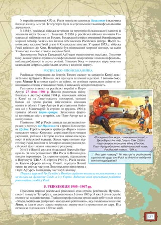 137
У першій половині XIX ст. Росія повністю захопила Казахстан і включила
його до складу імперії. Тепер черга була за середньоазіатськими феодальними
державами.
У 1864 р. російські війська вступили на територію Кокандського ханства й
захопили міста Чимкент і Ташкент. У 1868 р. російські війська захопили Са-
марканд і наблизилися до Бухари. Бухарський емірат змушений був підписати
мирний договір, за яким він визнав себе васалом Російської імперії. Цього са-
мого року васалом Росії стало й Кокандське ханство. У травні 1873 р. війська
Росії ввійшли до Хіви. Незабаром був підписаний мирний договір, за яким
Хівинське ханство ставало васалом Росії.
Завоювання Росією Середньої Азії мало неоднозначні наслідки. З одного
боку, воно сприяло припиненню феодальних міжусобиць і ліквідації феодаль-
ної роздробленості в цьому регіоні. З іншого боку — означало перетворення
казахських і середньоазіатських земель у колонію царату.
РОСІЙСЬКО-ЯПОНСЬКА ВІЙНА
Російське просування до берегів Тихого океану та кордонів Кореї деда-
лі більше турбували Японію, яка прагнула гегемонії в регіоні. З іншого боку,
уряд Миколи ІІ штовхав країну до війни, не зумівши правильно оцінити зо-
внішньополітичне становище Росії, її військову непідготовленість.
Раптовою атакою на російські кораблі в Порт-
Артурі 27 січня 1904 р. Японія розпочала війну.
Висадка в лютому-квітні 1904 р. японських військ
у Кореї та на Ляодунському півострові, успішні
бойові дії проти росіян забезпечили японцям
взяття в облогу Порт-Артура й розгортання бойо-
вих дій у Маньчжурії. Із серпня по грудень 1904 р.
тривала облога Порт-Артура. Захисники форте-
ці витримали шість штурмів, але Порт-Артур все ж
капітулював.
Протягом 1905 р. Росія зазнала ще дві великі по-
разки: у лютому під Мукденом та в травні біля остро-
ва Цусіма. Героїзм моряків крейсера «Варяг» і кано-
нерського човна «Кореєць», серед яких було чимало
українців, увійшов в історію та став символом муж-
ності й військової відваги. Однак через погану під-
готовку Росії до війни та бездарне командування ро-
сійський флот зазнав нищівного розгрому.
Утім і в Японії сил для подальшої боротьби бра-
кувало. За посередництва США Росія та Японія роз-
почали переговори. За мирною угодою, підписаною
в Портсмуті (США) 23 серпня 1905 р., Росія визна-
ла Корею сферою впливу Японії, передала Японії
право на оренду частини Ляодунського півострова з
Порт-Артуром та південну частину Сахаліну.
Поразка царської Росії у війні з Японією серйозно вплинула на розстановку сил
не тільки на Далекому Сході, а й у Європі. Водночас вона прискорила розвиток
революційних подій у Росії.
5. РЕВОЛЮЦІЯ 1905–1907 рр.
Прологом першої російської революції став страйк робітників Путилів-
ського заводу в Петербурзі, що розпочався 3 січня 1905 р. А вже 8 січня страйк
охопив усі заводи столиці. Тодішня профспілкова організація робітників міста
«Збори російських фабрично-заводських робітників», яку очолював священик
Гапон, за ідеєю свого лідера вирішила звернутися із проханням до царя. Під
петицією підписалися 150 тис. осіб.
«Посидимо біля моря, почекаємо погоди!..»
Джон Буль (Англія) і Дядько Сем (США)
підштовхують японця на війну з Росією.
Порт-Артур обороняє забайкальський козак.
Російський плакат, 1904 р.
Пос о бі ор о е ає о о о !
Роосійський плакат, 1904 рр.
? Яка ідея плакату? Які настрої в російському
суспільстві щодо сил Росії та Японії в майбутній
війні він відображає?
 