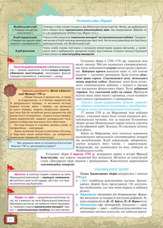 14
Політичні клуби у Франції
Якобінський клуб
(«Товариство друзів
конституції»)
Членами клубу (назва походить від бібліотеки монастиря Св. Якова, де відбувалися
його збори) були прихильники революційних змін: від поміркованих (Мірабо та
ін.) до радикальних (Робесп’єр, Марат та ін.).
Клуб кордельєрів
(«Товариство друзів прав
людини і громадянина»)
Члени клубу вимагали повалення монархії і встановлення республіки. Переваж-
ний вплив у Клубі належав демократам лівої течії. На початку революції він був більш
демократичним, ніж Якобінський клуб.
Клуб фельянів
Члени клубу (назва пов’язана з колишнім монастирем ордена фельянів, у примі-
щенні якого відбувалися засідання клубу) відстоювали інтереси великої буржуазії
й виступали за конституційну монархію.
Установчі збори в 1789–1791 рр. ухвалили цілу
низку законів. Містам надавалося самоврядування,
яке мали здійснювати комуни (міські органи управлін-
ня). Виборчим правом володіли лише ті, хто платив
податок — «активні» громадяни. Були істотно обме-
жені права короля. Скасовувалися цехи, дозволялася
вільна торгівля хлібом. Церковні землі були оголо-
шені «національним майном» і пущені в продаж
для погашення фінансового боргу. Були заборонені
страйки. Був скасований поділ на стани. Французи
відтоді мали лише імена і прізвища, стали називати
одне одного «громадянин» і «громадянка».
Ухвалені закони реформували систему управлін-
ня, відкрили можливості для розвитку господарства,
створили основу для демократизації суспільства.
17 липня 1791 р. на Марсовому полі відбувся
мітинг, учасники якого були готові підписати рес-
публіканську петицію. Але за наказом Установчих
зборів загони Національної гвардії почали стріляти
по беззбройній юрбі. Близько 50 учасників мітингу
було вбито.
Бійня на Марсовому полі означала остаточне
розмежування прихильників конституційної монархії
та республіканців. Клуб кордельєрів заборонили,
значну кількість його членів — заарештували.
Кордельєри, що залишилися на волі, увійшли до
Якобінського клубу.
Установчі збори 3 вересня 1791 р. затвердили першу в історії Франції
Конституцію, яку король змушений був підписати. Вступом до конституції
стала «Декларація прав людини і громадянина». Конституція закріплювала
конституційну монархію.
ЗАКОНОДАВЧІ ЗБОРИ
Склад Законодавчих зборів (відкрилися 1 жовтня
1791 р.):
 «Ліві» (найбільш революційна частина Законо-
давчих зборів) були представлені 136 депутата-
ми-якобінцями, але між ними відразу ж відбувся
розкол.
 Жирондисти (депутати від департаменту Жирон-
да) виступали за помірні й поступові реформи. Їх-
німи лідерами були Ж.-П. Бріссо, П.-В. Верньо та ін.
 Монтаньяри (фр. montagnards, буквально — горці,
від montagne — гора) — найбільш революційно на-
лаштована частина депутатів, що займали верхні
яКонституційна монархія (обмежена монар-
хія) — форма правління, за якої влада монарха
обмежена конституцією, законодавчі функції
передані парламенту, а виконавчі — уряду.
«Болото» в політиці (термін з’явився за часів
Французької революції) — нерішучі, невизначе-
ні політичні сили та їхні лідери, або такі, хто праг-
не ухилитись від боротьби.
«Праві» та «ліві» — визначення політичних те-
чій, які з’явилися за часів Французької революції.
Відповідно до місця, які займали члени парламен-
ту, праворуч сиділи прихильники монархії, ліво-
руч — революціонери-якобінці, їхні противники.
д
р
Свідчать документи. Витяг з Консти-
туції Франції 1791 р.
…Немає більше ні дворянства, ні перів,
ні спадкоємних, ні станових відмінностей,
ні феодального порядку, ні вотчинної юстиції,
жодних титулів, звань і переваг, що виникали
із цього порядку, жодних лицарських орденів…
для яких був би потрібний доказ дворянства або
шляхетності походження, і жодних інших переваг,
окрім відмінностей, наданих громадським поса-
довим особам при виконанні їхніх обов’язків…
Не існує більше ні станових цехових управ, ні
професійних… корпорацій.
Закон не визнає більше ні релігійних обітниць,
ні будь-яких інших зобов’язань, що суперечать
природним правам або конституції.
Я
рррррр рррр дддд рррр уцуцуцуц
? Яке значення мали ці положення Конституції
Франції 1791 р. для розвитку країни?
 