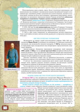 142
Популярнішими серед угорців, проте, були ті політичні угруповання, які
відмовлялися від співпраці з центральною владою Австрійської імперії та іні-
ціювали рух «пасивного опору» (ухилення від сплати податків, неучасть в ад-
міністрації, відмова від будь-якої співпраці з урядовими структурами, демон-
стративне «не володіння» німецькою мовою). Їхньою метою було відновлення
внутрішнього суверенітету Угорщини в рамках Австрійської імперії.
Представники радикального крила угорського національного руху на чолі
з Л. Кошутом виступали з вимогами незалежності як Угорщини, так й інших
національних регіонів імперії та формування на Балканах угорсько-слов’яно-
румунської конфедерації під керівництвом Угорщини.
У 1859–1861 рр. був пік антиавстрійських виступів в Угорщині. Головною
вимогою залишалося відновлення конституції 1848 р., що передбачало повний
суверенітет Угорського королівства при збереженні унії з Австрією.
У 1863 р. уряд знову повернувся до автократичних методів управління.
Саме в цей період почався занепад впливу радикалів в угорському національ-
ному русі.
АВСТРО-УГОРСЬКЕ ЗБЛИЖЕННЯ
Незважаючи на провал спроб конституційних реформ 1860–1861 рр.,
імператор Франц Йосип I сподівався на компроміс із угорським національ-
ним рухом, що дозволив би зміцнити монархію. У 1865 р. почалися секрет-
ні переговори через посередників між імператором і представниками угор-
ських лібералів.
Австро-угорське зближення прискорили міжнародні події середини
1860-х років. У 1866 р. під час австро-прусської війни австрійські війська були
повністю розбиті. Різке послаблення Австрійської імперії при одночасному
посиленні загрози з боку Росії та зростанні національних рухів слов’янських
народів імперії стурбували угорських лідерів.
Тактика «пасивного опору» вже не приносила результатів, а навпаки,
позбавляла угорську еліту можливості брати участь в управлінні країною.
У той же час посилилися національні рухи інших націй Австрійської
імперії: чехів, хорватів, румунів, поляків і словаків, які виступали з ідеями
перетворення держави на федерацію рівноправних народів.
Усе це призвело до того, що угорські ліберали вирішили відмовитися від на-
ціональної ідеології часів революції й знизили обсяг своїх вимог на переговорах
з австрійським урядом. Австрійські ліберали також прийшли до усвідомлення
необхідності укладення союзу з угорцями для забезпечення збереження переваги
німців у західній частині імперії.
ПІДПИСАННЯ АВСТРО-УГОРСЬКОГО ДОГОВОРУ
15 березня 1867 р. між австрійським імператором Францем-Йосипом I і
представниками угорського національного руху на чолі з Ф. Деаком був під-
писаний договір, відповідно до якого Австрійська імперія перетворювалася на
дуалістичну монархію Австро-Угорщину.
Австро-Угорська імперія була розділена на дві частини — австрійську й
угорську, кожна з яких отримала повний суверенітет щодо внутрішніх справ.
Обидві частини імперії повинні були мати власний
парламент, незалежний уряд, власну систему дер-
жавної адміністрації, суду та юстиції. Загальноім-
перському уряду передавалися повноваження щодо
зовнішньої, військово-морської та фінансової по-
літики. Для обговорення спільних для обох частин
монархії справ також скликалися Коронна рада й
рада спільних міністрів, включаючи, окрім спіль-
них міністрів, глав урядів Австрії та Угорщини й
запрошених імператором осіб. За угодою 1867 р.
Франц Йосип ІЙ
Дуалістична монархія (від лат. dualis — по-
двійний) — один із двох видів конституційної
монархії, поряд з парламентською; є історично
перехідною формою від абсолютної монар-
хії до парламентарної. За дуалістичної монар-
хії влада монарха обмежена конституцією, але
монарх зберігає широкі владні повноваження,
що ставить його в центр усієї політичної системи
даної держави.
 