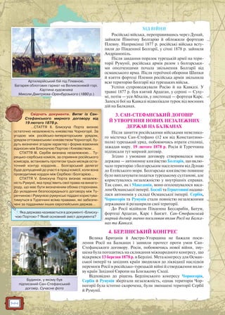 144
ХІД ВІЙНИ
Російські війська, переправившись через Дунай,
зайняли Північну Болгарію й обложили фортецю
Плевну. Наприкінці 1877 р. російські війська всту-
пили до Південної Болгарії, у січні 1878 р. зайняли
Андріанопіль.
Після завдання поразок турецькій армії на тери-
торії Румунії, російська армія разом з болгарськи-
ми ополченцями почала звільнення Болгарії від
османського ярма. Після героїчної оборони Шипки
й взяття фортеці Плевни російська армія звільнила
всю територію Болгарії від турецьких військ.
Успіхи супроводжували Росію й на Кавказі. У
травні 1877 р. був взятий Ардаган, у серпні — Суху-
мі, потім — уся Абхазія, у листопаді — фортеця Карс.
Запеклі бої на Кавказі відволікали турок від воєнних
дій на Балканах.
3. САН-СТЕФАНСЬКИЙ ДОГОВІР
Й УТВОРЕННЯ НОВИХ НЕЗАЛЕЖНИХ
ДЕРЖАВ НА БАЛКАНАХ
Після заняття російськими військами невелико-
го містечка Сан-Стефано (12 км від Константино-
поля) турецький уряд, побоюючись втрати столиці,
зажадав миру. 19 лютого 1878 р. Росія й Туреччина
підписали тут мирний договір.
Згідно з умовами договору створювалася нова
держава — автономне князівство Болгарія, що вклю-
чало територію з болгарським населенням від Дунаю
до Егейського моря. Болгарське князівство повинне
було виплачувати податки турецькому султанові, але
користувалось незалежністю у внутрішніх справах.
Так само, як і Македонія, воно оголошувалося васа-
лом Османської імперії. Боснії та Герцеговині надава-
лася автономія у складі Османської імперії. Сербія,
Чорногорія та Румунія стали повністю незалежними
державами й розширили свої території.
До Росії відійшли Південна Бессарабія, Батум,
фортеці Ардаган, Карс і Баязет. Сан-Стефанський
мирний договір значно посилював вплив Росії на Балка-
нах та Кавказі.
4. БЕРЛІНСЬКИЙ КОНГРЕС
Велика Британія й Австро-Угорщина не бажали поси-
лення Росії на Балканах і заявили протест проти умов Сан-
Стефанського договору. Росія, побоюючись нової війни, зму-
шена була погодитись на скликання міжнародного конгресу, що
відкрився 13 березня 1878 р. в Берліні. Мета конгресу для Осман-
ської імперії та західних країн зводилася до ліквідації наслідків
перемоги Росії в російсько-турецькій війні й ствердження впли-
ву країн Західної Європи на Близькому Сході.
Відповідно до рішень Берлінського конгресу Чорногорія,
Сербія й Румунія зберігали незалежність, однак територія Чор-
ногорії була істотно скорочена, були зменшені території Сербії
й Румунії.
Артилерійський бій під Плевною.
Батарея облогових гармат на Великокняжій горі.
Картина художника
Миколи Дмитрієва-Оренбурзького (1880 р.)
Артиилерійський бій під Плевнною
д
д
д
л
л
д
Свідчать документи. Витяг із Сан-
Стефанського мирного договору від
19 лютого 1878 р.
…СТАТТЯ II. Блискуча Порта визнає
остаточно незалежність князівства Чорногорії. За
угодою між російсько-імператорським урядом,
урядом оттоманським і князівством Чорногорії, бу-
дуть визначені згодом характер і форма взаємних
відносин між Блискучою Портою і Князівством…
СТАТТЯ III. Сербія визнана незалежною… Ту-
рецько-сербська комісія, за сприяння російського
комісара, встановить протягом трьох місяців оста-
точний контур кордонів… Болгарський делегат
буде допущений до участі в праці комісії, коли вона
проводитиме кордон між Сербією і Болгарією…
СТАТТЯ V. Блискуча Порта визнає незалеж-
ність Румунії, яка пред’явить свої права на винаго-
роду, що має бути визначеним обома сторонами.
До укладення безпосереднього договору між Ту-
реччиною і Румунією румунські піддані користува-
тимуться в Туреччині всіма правами, які забезпе-
чені за підданими інших європейських держав…
м
рррр рррр
? Яка держава називається в документі «Блиску-
чою Портою»? Який основний зміст документа?
Будинок, у якому був
підписаний Сан-Стефанський
договір. Сучасне фото
ББ б
 