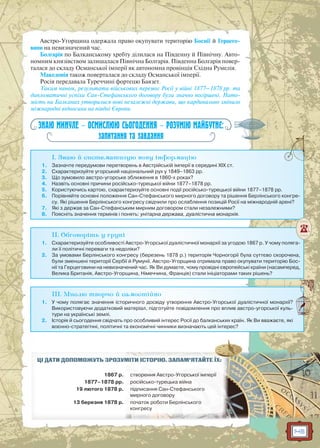 145
Австро-Угорщина одержала право окупувати територію Боснії й Герцего-
вини на невизначений час.
Болгарія по Балканському хребту ділилася на Південну й Північну. Авто-
номним князівством залишалася Північна Болгарія. Південна Болгарія повер-
талася до складу Османської імперії як автономна провінція Східна Румелія.
Македонія також поверталася до складу Османської імперії.
Росія передавала Туреччині фортецю Баязет.
Таким чином, результати військових перемог Росії у війні 1877–1878 рр. та
дипломатичні успіхи Сан-Стефанського договору були значно погіршені. Нато-
мість на Балканах утворилися нові незалежні держави, що кардинально змінило
міжнародні відносини на півдні Європи.
ЗНАЮ МИНУЛЕ — ОСМИСЛЮЮ СЬОГОДЕННЯ — РОЗУМІЮ МАЙБУТНЄ:
запитання та завдання
I. Знаю й систематизую нову інформацію
1. Зазначте передумови перетворень в Австрійській імперії в середині ХІХ ст.
2. Схарактеризуйте угорський національний рух у 1849–1863 рр.
3. Що зумовило австро-угорське зближення в 1860-х роках?
4. Назвіть основні причини російсько-турецької війни 1877–1878 рр.
5. Користуючись картою, схарактеризуйте основні події російсько-турецької війни 1877–1878 рр.
6. Порівняйте основні положення Сан-Стефанського мирного договору та рішення Берлінського конгре-
су. Які рішення Берлінського конгресу свідчили про ослаблення позицій Росії на міжнародній арені?
7. Які з держав за Сан-Стефанським мирним договором стали незалежними?
8. Поясніть значення термінів і понять: унітарна держава, дуалістична монархія.
II. Обговоріть у групі
1. Схарактеризуйте особливості Австро-Угорської дуалістичної монархії за угодою 1867 р. У чому поляга-
ли її політичні переваги та недоліки?
2. За умовами Берлінського конгресу (березень 1878 р.) територія Чорногорії була суттєво скорочена,
були зменшені території Сербії й Румунії. Австро-Угорщина отримала право окупувати територію Бос-
нії та Герцеговини на невизначений час. Як Ви думаєте, чому провідні європейські країни (насамперед,
Велика Британія, Австро-Угорщина, Німеччина, Франція) стали ініціаторами таких рішень?
III. Мислю творчо й самостійно
1. У чому полягає значення історичного досвіду утворення Австро-Угорської дуалістичної монархії?
Використовуючи додатковий матеріал, підготуйте повідомлення про вплив австро-угорської куль-
тури на українські землі.
2. Історія й сьогодення свідчать про особливий інтерес Росії до балканських країн. Як Ви вважаєте, які
воєнно-стратегічні, політичні та економічні чинники визначають цей інтерес?
ЦІ ДАТИ ДОПОМОЖУТЬ ЗРОЗУММІМІТИТИ ІІСТСТОРО ІЮЮ.. ЗАЗ ПАМ’ЯТАЙЙТЕ ЇХ:
1867 р. ствов рення АвА строро-УУгог рськоїо імперрії
1877–1878 рр. російсько-турер цьькака війнаа
19 лютого 1878 р. піп дписанняя ССан-Стефаф нського
мирного дооговору
13 березня 1878 р. поп чаток роботи Берлінського
конгресу
 
