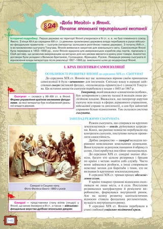 146
1. КРАХ ПОЛІТИКИ САМОІЗОЛЯЦІЇ
ОСОБЛИВОСТІ РОЗВИТКУ ЯПОНІЇ до середини XIX ст. СЬОГУНАТ
До середини XIX ст. Японія все ще залишалася вірною своїм принципам
самоізоляції й була «зачиненою» для іноземців. Світську владу в державі здій-
снював сьогун (великий феодал, «полководець-правитель») з династії Токуга-
ва. Ця остання династія сьогунів перебувала у влади з 1603 до 1867 р.
Імператор, який вважався «священною особою»,
був затвірником у своєму палаці й володів лише ре-
лігійною владою. Вважалося, що імператор доручив
сьогуну всю владу в сферах державного управління,
військової справи та дипломатії, а сам був зайнятий
справами більш піднесеними. Так склалася система
сьогуната.
ЗАНЕПАД РЕЖИМУ СЬОГУНАТА
Режим сьогуната, що спирався на крупних
землевласників — князів, руйнувався зсереди-
ни. Князі, що раніше повністю перебували під
контролем сьогунів, поступово почали прояв-
ляти самостійність.
Дрібне дворянство — самураї володіли по-
рівняно невеликими земельними ділянками.
Вони існували за рахунок панщини й оброку із
селян, і їхні прибутки постійно зменшувалися.
До середини XIX ст. самураї значно збід-
ніли, багато хто цілком розорився і бродив
по країні з метою знайти собі службу. Часто
вони займалися розбоєм, а іноді створювали
невеликі загони для боротьби з тими, хто не
визнавав їх крупними землевласниками.
У середині XIX ст. тривав процес обезземе-
лення селян.
У країні товарно-грошові відносини охоп-
лювали не лише міста, а й села. Поступово
розвивалося мануфактурне й ремісниче ви-
робництво, формувався внутрішній ринок.
Але на шляху розвитку капіталістичних
відносин ставала феодальна регламентація,
вузькість внутрішнього ринку.
У середині XIX ст. Японія перебувала в
стані глибокої соціально-політичної кризи.
Історичні подробиці. Перша держава на території Японії утворилася в IV ст. н. е. на базі племінного союзу
Ямото. З кінця XII й до середини XIX ст. (з деякими проміжками) державна влада перебувала в руках військо-
во-феодальних правителів — сьогунів (імператор залишався релігійною главою держави). З початку XVII ст.,
із встановленням сьогуната Токугава, Японія виявилася закритою для зовнішнього світу. Самоізоляція Японії
була перервана в 1853–1858 рр., коли Японія відкрила для американських кораблів ряд портів, підписала з
США договір, що дозволив американцям на вигідних для них умовах ввозити в країну різні товари. Аналогічні
договори були укладені з Великою Британією, Голландією, Францією, Росією. Ліквідація режиму сьогуната й
відновлення влади імператора після революції 1867–1868 рр. вивільнило шлях до модернізації Японії.
л
Сьогунат — склався у XII–XIX ст. в Японії.
Форма управління країною великими феода-
лами, за якої імператор був позбавлений реаль-
ної влади в державі.
Самураї із Сацума-хану.
Фото Фелікса Беато 1860-х років
С ї і С
Самураї — представники стану воїнів (лицарі) у
Японії, що виник ймовірно в IX ст., а також — військово-
феодальна верства дрібних японських дворян.
 