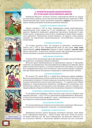 148
3. РЕФОРМУВАННЯ ЕКОНОМІЧНОГО
Й СУСПІЛЬНО-ПОЛІТИЧНОГО ЖИТТЯ
Імператор Муцухіто оголосив політику перетворення Японії на сильну
централізовану державу, що не поступалася б європейським державам і США.
Імператорський уряд почав інтенсивно проводити реформи, які розчистили
дорогу модернізації країни й розвитку ринкових відносин.
АДМІНІСТРАТИВНА РЕФОРМА
Замість князівств у 1871 р. було запроваджено новий адміністративно-
територіальний поділ країни на 72 кен (префектур) і три фу (столичних
округів). Префектів (керівників префектур) призначали імператор й уряд.
Таким чином, знищувалася влада князів, створювався новий апарат держав-
ного управління. Чиновницькі посади обіймали, як правило, представники
самураїв, які відрізнялися дисциплінованістю, честолюбством і відданістю
імператорові.
СТАНОВА РЕФОРМА
Усі чотири колишні стани, що існували до революції, скасовувалися.
Замість них у 1872 р. був запроваджений поділ на три стани: вища знать
(аристократія), рядове дворянство (середні й нижчі самураї) і простий народ
(решта населення). Згодом були ухвалені закони про громадянську рівність,
уведені прізвища, скасовані колишні обмеження в шлюбах.
ВІЙСЬКОВА РЕФОРМА
У грудні 1872 р. був виданий закон про введення в країні загальної військо-
вої повинності. Самураїв позбавили привілеїв.
Японська армія перебудовувалася за європейським зразком. У військових
академіях, що відкривалися, викладали британські й французькі офіцери. Армія
набула високу боєготовність, а в основі її ідеологічної підготовки, як і раніше,
були самурайський кодекс честі й синтоїзм із його культом предків, тверджен-
ням про «божественне походження» імператора й «особливу місію» японців.
АГРАРНА РЕФОРМА
На початку 70-х років XIX ст. у країні була проведена аграрна реформа.
Вона скасувала феодальну власність князів на землю. Землю дозволялося віль-
но продавати й купувати. Селяни отримали у володіння землю, яку обробляли.
Але вони повинні були платити земельний податок — 3 % вартості землі. Проте
реформа не зачіпала феодальні пережитки: напівфеодальне поміщицьке зем-
леволодіння, кабальну експлуатацію селян-орендарів, засилля лихварів та ін.
Аграрна реформа створила необхідні умови для розвитку товарного господарства.
РЕФОРМИ У ВИРОБНИЧО-ФІНАНСОВІЙ СФЕРІ
У ході фінансової реформи з обігу вилучено старі монети й введено нову
грошову одиницю — ієну. У 1872 р. організовано Державний банк. Відміняла-
ся будь-яка регламентація професій і занять, ліквідовувалися цехи та гільдії,
що ставали на заваді вільному підприємництву.
ПОДАТКОВА РЕФОРМА
Усі колишні феодальні повинності й податки були ліквідовані. Нові подат-
ки стягувалися не в натуральній, як раніше, а в грошовій формі.
РЕФОРМА У СФЕРІ РЕЛІГІЇ
Державною релігією замість буддизму оголошено синтоїзм, який зберіг
культ старовинного божества — богині Сонця, ввів культ Тенно як втілен-
ня вищих небесних сил. Це мало стверджувати, що божество небесних тіл,
що оселилося в Японії, є свідченням переваги японців над усім людством.
Японці епохи
імператора Муцухіто
 