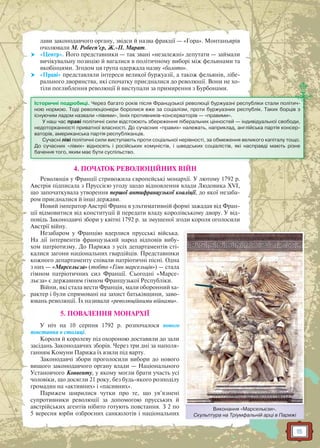 15
лави законодавчого органу, звідси й назва фракції — «Гора». Монтаньярів
очолювали М. Робесп’єр, Ж.-П. Марат.
 «Центр». Його представники — так звані «незалежні» депутати — займали
вичікувальну позицію й вагалися в політичному виборі між фельянами та
якобінцями. Згодом ця група одержала назву «болото».
 «Праві» представляли інтереси великої буржуазії, а також фельянів, лібе-
рального дворянства, які спочатку приєдналися до революції. Вони не хо-
тіли поглиблення революції й виступали за примирення з Бурбонами.
4. ПОЧАТОК РЕВОЛЮЦІЙНИХ ВІЙН
Революція у Франції стривожила європейські монархії. У лютому 1792 р.
Австрія підписала з Пруссією угоду щодо відновлення влади Людовика XVI,
що започаткувала утворення першої антифранцузької коаліції, до якої незаба-
ром приєдналися й інші держави.
Новий імператор Австрії Франц в ультимативній формі зажадав від Фран-
ції відмовитися від конституції й передати владу королівському двору. У від-
повідь Законодавчі збори у квітні 1792 р. за змушеної згоди короля оголосили
Австрії війну.
Незабаром у Францію вдерлися прусські війська.
На дії інтервентів французький народ відповів вибу-
хом патріотизму. До Парижа з усіх департаментів сті-
калися загони національних гвардійців. Представники
кожного департаменту співали патріотичні пісні. Одна
з них — «Марсельєза» (тобто «Гімн марсельців») — стала
гімном патріотичних сил Франції. Сьогодні «Марсе-
льєза» є державним гімном Французької Республіки.
Війни, які стала вести Франція, мали оборонний ха-
рактер і були спрямовані на захист батьківщини, заво-
ювань революції. Їх називали «революційними війнами».
5. ПОВАЛЕННЯ МОНАРХІЇ
У ніч на 10 серпня 1792 р. розпочалося нового
повстання в столиці.
Короля й королеву під охороною доставили до зали
засідань Законодавчих зборів. Через три дні за наполя-
ганням Комуни Парижа їх взяли під варту.
Законодавчі збори проголосили вибори до нового
вищого законодавчого органу влади — Національного
Установчого Конвенту, у якому могли брати участь усі
чоловіки, що досягли 21 року, без будь-якого розподілу
громадян на «активних» і «пасивних».
Парижем ширилися чутки про те, що ув’язнені
супротивники революції за допомогою прусських й
австрійських агентів нібито готують повстання. З 2 по
5 вересня юрби озброєних санкюлотів і національних
Історичні подробиці. Через багато років після Французької революції буржуазні республіки стали політич-
ною нормою. Тоді революціонери боролися вже за соціалізм, проти буржуазних республік. Таких борців з
існуючим ладом назвали «лівими», їхніх противників-консерваторів — «правими».
У наш час праві політичні сили відстоюють збереження ліберальних цінностей — індивідуальної свободи,
недоторканності приватної власності. До сучасних «правих» належать, наприклад, англійська партія консер-
ваторів, американська партія республіканців.
Сучасні ліві політичні сили виступають проти соціальної нерівності, за обмеження великого капіталу тощо.
До сучасних «лівих» відносять і російських комуністів, і шведських соціалістів, які насправді мають різне
бачення того, яким має бути суспільство.
Виконання «Марсельєзи».
Скульптура на Тріумфальній арці в Парижі
ВВ М
 