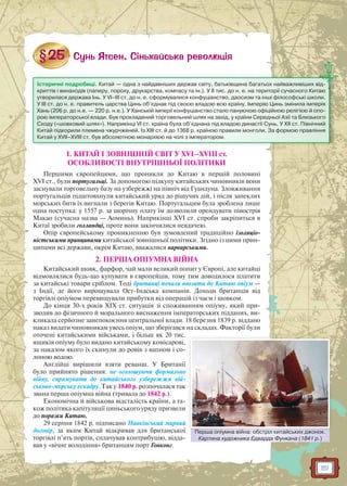 151
1. КИТАЙ І ЗОВНІШНІЙ СВІТ У XVI–XVIII ст.
ОСОБЛИВОСТІ ВНУТРІШНЬОЇ ПОЛІТИКИ
Першими європейцями, що проникли до Китаю в першій половині
XVI ст., були португальці. За допомогою підкупу китайських чиновників вони
заснували торговельну базу на узбережжі на північ від Гуандуна. Зловживання
португальців підштовхнули китайський уряд до рішучих дій, і після запеклих
морських битв їх вигнали з берегів Китаю. Португальцям була зроблена лише
одна поступка: у 1557 р. за щорічну плату їм дозволили орендувати півострів
Макао (сучасна назва — Аоминь). Наприкінці XVI ст. спроби закріпиться в
Китаї зробили голландці, проте вони закінчилися невдачею.
Опір європейському проникненню був зумовлений традиційно ізоляціо-
ністськими принципами китайської зовнішньої політики. Згідно із цими прин-
ципами всі держави, окрім Китаю, вважалися варварськими.
2. ПЕРША ОПІУМНА ВІЙНА
Китайський шовк, фарфор, чай мали великий попит у Європі, але китайці
відмовлялися будь-що купувати в європейців, тому тим доводилося платити
за китайські товари сріблом. Тоді британці почали ввозити до Китаю опіум —
з Індії, де його вирощувала Ост-Індська компанія. Доходи британців від
торгівлі опіумом перевищували прибутки від операцій із чаєм і шовком.
До кінця 30-х років XIX ст. ситуація зі споживанням опіуму, який при-
зводив до фізичного й морального виснаження імператорських підданих, ви-
кликала серйозне занепокоєння центральної влади. 18 березня 1839 р. віддано
наказ видати чиновникам увесь опіум, що зберігався на складах. Факторії були
оточені китайськими військами, і більш як 20 тис.
ящиків опіуму було видано китайському комісарові,
за наказом якого їх скинули до ровів з вапном і со-
лоною водою.
Англійці вирішили взяти реванш. У Британії
було прийнято рішення: не оголошуючи формально
війну, спрямувати до китайського узбережжя вій-
ськово-морську ескадру. Так у 1840 р. розпочалася так
звана перша опіумна війна (тривала до 1842 р.).
Економічна й військова відсталість країни, а та-
кож політика капітуляції циньського уряду призвели
до поразки Китаю.
29 серпня 1842 р. підписано Нанкінський мирний
договір, за яким Китай відкривав для британської
торгівлі п’ять портів, сплачував контрибуцію, відда-
вав у «вічне володіння» британцям порт Гонконг.
Історичні подробиці. Китай — одна з найдавніших держав світу, батьківщина багатьох найважливіших від-
криттів і винаходів (паперу, пороху, друкарства, компасу та ін.). У II тис. до н. е. на території сучасного Китаю
утворилася держава Інь. У VI–III ст. до н. е. сформувалися конфуціанство, даосизм та інші філософські школи.
У III ст. до н. е. правитель царства Цинь об’єднав під своєю владою всю країну. Імперію Цинь змінила імперія
Хань (206 р. до н.е. — 220 р. н.е.). У Ханській імперії конфуціанство стало пануючою офіційною релігією й опо-
рою імператорської влади. Був прокладений торговельний шлях на захід, у країни Середньої Азії та Близького
Сходу («шовковий шлях»). Наприкінці VI ст. країна була об’єднана під владою династії Сунь. У XII ст. Північний
Китай підкорили племена чжурчженей. Із XIII ст. й до 1368 р. країною правили монголи. За формою правління
Китай у XVII–XVIII ст. був абсолютною монархією на чолі з імператором.
Перша опіумна війна: обстріл китайських джонок.
Картина художника Едварда Функана (1841 р.)
Перша опіуммна війна: обстріл китайськких джонок
 