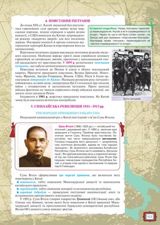 153
4. ПОВСТАННЯ ІХЕТУАНІВ
До кінця XIX ст. Китай змушений був поступи-
тися європейцям «для оренди» майже всіма мор-
ськими портами, японці отримали в країні великі
концесії, а США вимагали від Китаю запроваджен-
ня режиму «відкритих дверей» для всіх іноземних
держав. Насправді концесії й оренда означали від-
торгнення територій Китаю й перетворення його на
напівколонію.
Втручання іноземних держав викликало негативну реакцію місце-
вого населення. Особливо вороже прості люди сприйняли неповагу
європейців до китайських звичаїв, прагнення у насильницький спо-
сіб насаджувати тут християнство. У 1899 р. розпочалося «повстання
іхетуанів», що набуло антиіноземного спрямування.
Повстанці вступили до Пекіна й взяли в облогу посольський
квартал. Прагнучи придушити повстання, Велика Британія, Німеч-
чина, Франція, Австро-Угорщина, Японія, США, Росія й Італія ор-
ганізували інтервенцію до Китаю. Налякана розмахом руху іхетуанів і
побоюючись за свою долю, імператриця Ци Сі оголосила про початок
війни з інтервентами й заступництво іхетуаням. Проте цинські
війська фактично не чинили серйозного опору військам коаліції, які
досить легко захопили Пекін.
Інтервенти в 1901 р. жорстоко придушили повстання. На Китай
знову була накладена величезна контрибуція.
5. СІНЬХАЙСЬКА РЕВОЛЮЦІЯ 1911–1913 рр.
ТРИ НАРОДНІ ПРИНЦИПИ СУНЬ ЯТСЕНА
Подальший національний рух у Китаї пов’язаний з ім’ям Сунь Ятсена.
Сунь Ятсен сформулював три народні принципи, які визначали мету
перетворень у Китаї:
націоналізм, тобто повалення Маньчжурської династії та відновлення
китайського правління;
народовладдя, тобто ліквідація монархії та встановлення республіки;
народний добробут — проведення поступової націоналізації землі та
встановлення прогресивного земельного податку.
У 1905 р. Сунь Ятсен створив товариство Тунменхой (Об’єднаний союз, або
Союзна ліга Китаю), метою якого було повалення в Китаї правлячої Мань-
чжурської династії та проголошення буржуазно-демократичної республіки.
Вплив Об’єднаного союзу швидко зростав.
Історичні подробиці. Назву «Іхетуань» європей-
ці перекладали як «Кулак в ім’я справедливості та
згоди». Через те, що в ній було слово «кулак», на
Заході цей рух називали «повстанням боксерів».
Насправді назва «іхетуань» перекладається як
«загони справедливості та згоди».
Загін іхетуанівЗ і і і
Сунь Ятсен (1866–1925 рр.) — китайський по-
літичний і державний діяч. У 1892 р. закінчив курс
медицини в Гонконгу. Прийняв християнство. По-
літичне життя Сунь Ятсена було постійною бо-
ротьбою, яка часто завершувалася вигнанням.
Головна спадщина його діяльності — розроблена
ним політична філософія, відома як «три народні
принципи». Як визначного засновника Китайської
Республіки, Сунь Ятсена часто називають «Батьком
нації». Він відіграв важливу роль у поваленні монар-
хії під час Синьхайської революції. Сунь Ятсен був
першим тимчасовим президентом Республіки Ки-
тай, а згодом став одним із засновників та лідером
партії Гоміньдан.
 