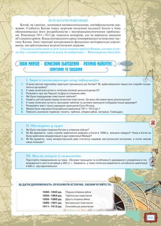 155
РЕЗУЛЬТАТИ РЕВОЛЮЦІЇ
Китай, як і раніше, залишався напівколоніальною, напівфеодальною дер-
жавою. Слабкість Китаю перед загрозою іноземної експансії багато в чому
обумовлювалася його роздробленістю і внутрішньополітичними проблема-
ми. Революція 1911–1913 рр. повалила монархію, але не вирішила завдання
об’єднання країни. Влада центрального уряду поширювалася на невелику час-
тину Китаю. Інші території контролювали феодально-мілітаристські угрупо-
вання, що орієнтувалися на різні іноземні держави.
Сіньхайська революція не розв’язала основних проблем Китаю, але вона усуну-
ла одну з головних перешкод на шляху до модернізації — Маньчжурську династію.
ЗНАЮ МИНУЛЕ — ОСМИСЛЮЮ СЬОГОДЕННЯ — РОЗУМІЮ МАЙБУТНЄ:
запитання та завдання
I. Знаю й систематизую нову інформацію
1. З якою метою європейці прагнули проникнути до Китаю? Як здійснювалися перші їхні спроби потра-
пити в цю країну?
2. У чому полягала сутність політики ізоляції цинської династії?
3. Розкажіть про хід Першої та Другої опіумних війн.
4. Які були передумови повстання тайпінів?
5. Назвіть цілі іхетуанів перед початком повстання. За яких обставин воно розпочалося?
6. У чому полягали сутність програми тайпінів та основні принципи побудови їхньої держави?
7. Розкрийте зміст трьох народних принципів Сунь Ятсена.
8. Якими були підсумки Сіньхайської революції 1911–1913 рр.?
9. Поясніть значення термінів і понять: тайпіни, опіумні війни, іхетуани, Гоміньдан.
II. Обговоріть у групі
1. Які були наслідки поразки Китаю в опіумних війнах?
2. Як Ви вважаєте, чому спроби здійснення реформ у Китаї в 1898 р. зазнали невдачі? Чому в Китаї не
була здійснена модернізація в дусі революції Мейдзі?
3. Як Ви думаєте, чому імператорський двір спочатку надавав заступництво іхетуаням, а потім змінив
свою позицію?
III. Мислю творчо й самостійно
Підготуйте повідомлення на тему: «Основні принципи та особливості державного управління й по-
всякденного життя китайців у XIX ст.». Зауважте, у чому полягала відмінність китайської цивілізації
в XIX ст. від європейської.
ЦІ ДАТИ ДОПОМОЖУТЬ ЗРОЗУММІМІТИТИ ІІСТСТОРО ІЮЮ.. ЗАЗ ПАМ’ЯТАЙЙТЕ ЇХ:
1840–1842 рр. Першрша опіумнаа вів йнйнаа
1850–1864 рр. Таайпінське пово стананнян
1856–1860 рр. Друга опіумнм а війна
1899–1901 рр. Іхетуанськее повстання
1911–1913 рр. Сіньхайська революція
 