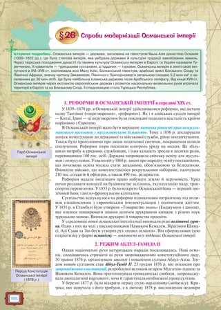 156
1. РЕФОРМИ В ОСМАНСЬКІЙ ІМПЕРІЇ в середині ХІХ ст.
У 1839–1870 рр. в Османській імперії здійснювалися реформи, які дістали
назву Танзімат («перетворення», «реформи»). Як і в азійських сусідів імперії
— Китаї, Ірані — ці перетворення були покликані подолати відсталість країни
порівняно з Європою.
В Османській імперії мало бути вирішене питання рівності прав немусуль-
манського населення з мусульманською більшістю. Тому з 1856 р. декларували
допуск немусульман до державної та військової служби, рівне оподаткування.
Також було проголошено про зміни податкової системи, покращення шляхів
сполучення. Реформи згори посилили контроль уряду на місцях. Це збіль-
шило потребу в урядових службовцях, і їхня кількість зросла в десятки разів,
перевищивши 100 тис. осіб. Держава запровадила світську освіту для мусуль-
ман і немусульман. Ухвалений у 1868 р. закон про народну освіту постановляв,
що початкова освіта мусила стати загальною, обов’язковою та безплатною.
Оновлене військо, що комплектувалося рекрутськими наборами, налічувало
210 тис. солдатів й офіцерів, а також 490 тис. резервістів.
Реформи надали іноземцям право набувати землю й нерухомість. Уряд
почав роздавати концесії на будівництво залізниць, експлуатацію надр, тран-
спортні перевезення. У 1855 р. було відкрито Османський банк — перший іно-
земний банк з англо-французьким капіталом.
Суспільство відгукнулося на реформи піднесенням патріотизму під впли-
вом ознайомлення з європейським інтелектуальним і політичним життям.
У 1851 р. в Стамбулі було утворене «Товариство знань» (Енджумені-і даниш),
яке взялося поширювати знання шляхом друкування книжок з різних наук
турецькою мовою. Виникли друкарні й товариства просвіти.
У середовищі нової османської інтелігенції виникали різні політичні гурт-
ки. Один з них на чолі з письменниками Намиком Кемалем, Ібрагімом Шина-
сі, Алі Суаві та Зія-беєм утворив рух «нових османів». Він сформулював ідею
патріотизму у формі османізму — лояльності всіх підданих Османської імперії.
2. РЕЖИМ АБДУЛ-ГАМІДА II
Однак національні рухи нетурецьких народів посилювались. Нові осма-
ни, сподіваючись стримати ці рухи запровадженням конституційного ладу,
30 травня 1876 р. організували заколот і повалення султана Абдул-Азіза. Зго-
дом новим султаном став Абдул-Гамід II. 23 грудня 1876 р. він оголосив про
запровадження конституції, розробленої великим везіром Мідгатом-пашею та
Намиком Кемалем. Вона проголошувала громадянські свободи, запроваджу-
вала двопалатний парламент, хоча й гарантувала необмежені права султана.
У березні 1877 р. було відкрито першу сесію парламенту (меджлісу). Кри-
тика, що зазвучала з його трибуни, а в лютому 1878 р. висловлення недовіри
Історичні подробиці. Османська імперія — держава, заснована на півострові Мала Азія династією Османів
(1300–1922 рр.). Це була степова імперія, яка увібрала державні й культурні традиції завойованих земель.
Через тюркське походження династії та панівну культуру Османську імперію в Європі та Україні називали Ту-
реччиною, її правителів — турецькими султанами, а підданих — турками. Османська імперія в зеніті своєї мо-
гутності в XVI–XVII ст. охоплювала всю Малу Азію, Балканський півострів, арабські землі Близького Сходу та
Північної Африки, значну частину Закавказзя, Північного Причорномор’я загальною площею 5,2 млн км2
з на-
селенням до 30 млн осіб. Це була найбільша ісламська держава після Арабського халіфату. Від кінця XVII ст.
Османська імперія через експансію європейських держав і розвиток національно-визвольних рухів втрачала
території в Європі та на Близькому Сході. Її спадкоємцею стала Турецька Республіка.
Герб Османської
імперії
Перша Конституція
Османської імперії
(1876 р.)
Першша Конститтуція
 