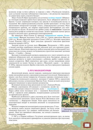 157
великому везіру та його кабінету за поразки у війні з Російською імперією,
дали султанові підстави побоюватися повстання, і він розпустив парламент,
не давши йому навіть ухвалити бюджет.
Абдул-Гамід II обрав традиційну для султанату політику тиранії. Лібераль-
ну опозицію всередині країни було придушено, були заборонені публічні зі-
брання. Султан запровадив контроль над пресою й поліцейський нагляд за
підданими. Він сприяв розвиткові сучасних засобів транспорту і зв’язку: було
організовано імперський телеграф і пошту, споруджувалися залізниці. Мало
подорожуючи країною, він широко користувався фотографіями для оцін-
ки ситуації на місцях. В ідеології він зробив ставку на панісламізм і підносив
власну роль халіфа як голови всіх мусульман. За його правління значно зросла
кількість світських шкіл, розвивалось книгодрукування.
На правління Абдул-Гаміда II припали територіальні втрати Осман-
ської імперії. Франція окупувала Туніс (1881 р.), Греція приєднала Фессали
(1881 р.), Велика Британія окупувала Єгипет (1882 р.), Болгарія анексувала
Східну Румелію (1885 р.). Крит унаслідок грецького повстання фактично
відпав від імперії в 1897 р.
Значний вплив на султана мала Німеччина. Починаючи з 1880-х років,
в імперії постійно перебували німецькі військові місії для навчання осман-
ського війська. Німеччина прагнула здобути власний вихід на Близький Схід і
домоглася від султана дозволу на будівництво стратегічно важливої залізниці
Берлін — Стамбул — Багдад.
Цензура й поліцейський контроль виявилися не в змозі зупинити ані по-
ширення ліберальних ідей, ані націоналістичні рухи. Болгарські, грецькі, ві-
рменські активісти та навіть мусульмани з албанців, арабів і курдів підтри-
мували сепаратизм. Щоб утриматися при владі, султан нацьковував одних
націоналістів на інших: болгар на греків у Македонії, курдів — на вірмен.
У 1894 р. вірмени підняли збройне повстання, яке було придушене переважно
силами курдів.
3. РУХ МОЛОДОТУРКІВ
Деспотичний режим, воєнні поразки, національні повстання викликали
появу опозиційних рухів у середовищі османської інтелігенції. Найавторитет-
нішим з них було таємне товариство «Єднання і прогрес» (початкова назва —
«Товариство османського єднання»), засноване 2 червня 1889 р. курсантами
військових училищ за ініціативою Ібрагіма Темо. Згодом до нього долучилися
державні чиновники та представники духовенства.
В еміграції виникла інша організація на чолі з Ахмедом Резою.
Обидва угруповання об’єднували в основному молоду ту-
рецьку інтелігенцію (звідси й походить назва — «молодотурки»).
Перед собою вони поставили мету — відновити Конституцію
1876 р. і провести деякі реформи, модернізувавши суспільство
за європейським зразком.
Найбільші розбіжності серед учасників руху були пов’язані
з національним питанням. Група Ахмеда Рези обстоювала ідею
«османізму» — збереження імперії. Інша група наполягала на
децентралізації імперії та визнанні автономії за нетурецькими
народами.
Невдовзі товариство молодотурків сильно розрослося. У ньо-
му виникли навіть відділи смертників (федаі), які були готові
знищувати будь-кого, хто здавався «небезпечним для батьків-
щини». Нові цілі привабили військових, які почали становити
більшість товариства.
У 1907 р. в Парижі відбувся з’їзд різних молодотурецьких груп, на якому
було досягнуто тимчасового примирення та ухвалено рішення про підготовку
повстання.
Абдул-Гамід IIААбдул Гамід III
Святкування Молодотурецької
революції. Літографія початку XX ст.
С М ї
 