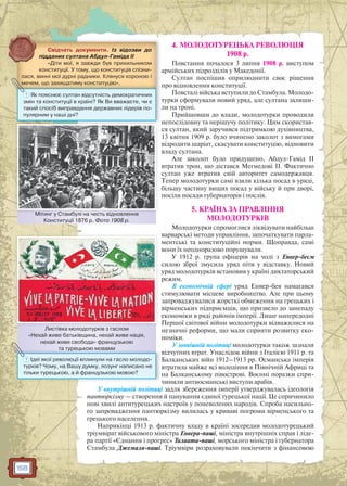 158
4. МОЛОДОТУРЕЦЬКА РЕВОЛЮЦІЯ
1908 р.
Повстання почалося 3 липня 1908 р. виступом
армійських підрозділів у Македонії.
Султан поспішив оприлюднити своє рішення
про відновлення конституції.
Повсталі війська вступили до Стамбула. Молодо-
турки сформували новий уряд, але султана залиши-
ли на троні.
Прийшовши до влади, молодотурки проводили
непослідовну та нерішучу політику. Цим скористав-
ся султан, який заручився підтримкою духівництва,
13 квітня 1909 р. було вчинено заколот з вимогами
відродити шаріат, скасувати конституцію, відновити
владу султана.
Але заколот було придушено, Абдул-Гамід II
втратив трон, що дістався Мегмедові ІІ. Фактично
султан уже втратив свій авторитет самодержавця.
Тепер молодотурки самі взяли кілька посад в уряді,
більшу частину вищих посад у війську й при дворі,
посіли посади губернаторів і послів.
5. КРАЇНА ЗА ПРАВЛІННЯ
МОЛОДОТУРКІВ
Молодотурки спромоглися ліквідувати найбільш
варварські методи управління, започаткувати парла-
ментські та конституційні норми. Щоправда, самі
вони їх неодноразово порушували.
У 1912 р. група офіцерів на чолі з Енвер-беєм
силою зброї змусила уряд піти у відставку. Новий
уряд молодотурків встановив у країні диктаторський
режим.
В економічній сфері уряд Енвер-бея намагався
стимулювати місцеве виробництво. Але при цьому
запроваджувалися жорсткі обмеження на грецьких і
вірменських підприємців, що призвело до занепаду
економіки в ряді районів імперії. Лише напередодні
Першої світової війни молодотурки відважилися на
незначні реформи, що мали сприяти розвитку еко-
номіки.
У зовнішній політиці молодотурки також зазнали
відчутних втрат. Унаслідок війни з Італією 1911 р. та
Балканських війн 1912–1913 рр. Османська імперія
втратила майже всі володіння в Північній Африці та
на Балканському півострові. Воєнні поразки спри-
чинили антиосманські виступи арабів.
У внутрішній політиці задля збереження імперії утверджувалась ідеологія
пантюркізму — створення й панування єдиної турецької нації. Це спричинило
нові хвилі антитурецьких настроїв у поневолених народів. Спроба насильно-
го запровадження пантюркізму вилилась у криваві погроми вірменського та
грецького населення.
Наприкінці 1913 р. фактичну владу в країні зосередив молодотурецький
тріумвірат військового міністра Енвера-паші, міністра внутрішніх справ і ліде-
ра партії «Єднання і прогрес» Талаата-паші, морського міністра і губернатора
Стамбула Джемаля-паші. Тріумвіри розраховували покінчити з фінансовою
Свідчать документи. Із відозви до
підданих султана Абдул-Гаміда II
«Діти мої, я завжди був прихильником
конституції. У тому, що конституція спізни-
лася, винні мої дурні радники. Клянуся короною і
мечем, що захищатиму конституцію».
л
,,,, щщщщ щщщщ уууу уцуццуц
? Як пояснює султан відсутність демократичних
змін та конституції в країні? Як Ви вважаєте, чи є
такий спосіб виправдання державних лідерів по-
пулярним у наші дні?
Мітинг у Стамбулі на честь відновлення
Конституції 1876 р. Фото 1908 р.
Мітингг у Стамбулі на честь відноввлення
Листівка молодотурків з гаслом
«Нехай живе батьківщина, нехай живе нація,
нехай живе свобода» французькою
та турецькою мовами
Л і і
та турецькою мовами
? Ідеї якої революції вплинули на гасло молодо-
турків? Чому, на Вашу думку, лозунг написано не
тільки турецькою, а й французькою мовою?
 