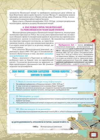 159
залежністю Османської імперії та приборкати національні рухи війною на
боці Німеччини проти країн Антанти. Султан Мегмед V, виконуючи вимоги
тріумвірів, проголосив вступ у Першу світову війну 29 жовтня 1914 р. й оголо-
сив джигад («священну війну») проти Антанти.
Проте участь у Першій світовій війні 1914–1918 рр., усупереч розрахункам
молодотурків, призвела до краху Османської імперії.
6. НАСЛІДКИ СПРОБ МОДЕРНІЗАЦІЇ
ТА РЕВОЛЮЦІЇ В ОСМАНСЬКІЙ ІМПЕРІЇ
Молодотурецька революція в Османській імперії перемогла, молодотурки
залишалися при владі до 1918 р. Але за час свого правління вони так і не вико-
нали обіцянок провести модернізацію країни й звільнитися від європейського
економічного засилля та політичної залежності. Це пояснюється особливіс-
тю структури турецького суспільства, де турки були
панівною нацією, а будь-яка модернізація призвела
б до втрати ними цієї ролі та до розпаду імперії, що
згодом і сталося.
Утім значення Молодотурецької революції, як і
революції в Ірані (1905–1911 рр.) і Сіньхайської ре-
волюції в Китаї полягає в тому, що вони започатку-
вали пробудження Азії.
Ривка з відсталості в Туреччині не відбулось, а
розбурхані маси не бажали змін на європейський
кшталт. Суспільство розкололося на ворогуючі та-
бори прихильників і противників змін. Це зумовило
подальші гострі конфлікти.
ЗНАЮ МИНУЛЕ — ОСМИСЛЮЮ СЬОГОДЕННЯ — РОЗУМІЮ МАЙБУТНЄ:
запитання та завдання
I. Знаю й систематизую нову інформацію
1. Які реформи відбувались в Османські імперії в 1839–1870 рр.?
2. У чому полягала антидемократичність режиму Абдул-Гаміда II?
3. Які верстви населення долучились до створення та розвитку руху молодотурків?
4. Поясніть значення термінів та понять: молодотурки, пробудження Азії.
II. Обговоріть у групі
1. Схарактеризуйте економічні, внутрішньополітичні та зовнішньополітичні діїі молодотурків під час пере-
бування при владі.
2. Чому революція в Османській імперії не вирішила свої завдання й у чому полягає її історичне значення?
III. Мислю творчо й самостійно
Чи простежується взаємовплив революцій початку ХХ ст. в Росії та Османській імперії?
ЦІ ДАТИ ДОПОМОЖУТЬ ЗРОЗУММІМІТИТИ ІІСТСТОРО ІЮЮ.. ЗАЗ ПАМ’ЯТАЙЙТЕ ЇХ:
1908 р. Молододотурецькаа рревеволюція
Пробудження Азії — значна активізація
національно-визвольних, антиколоніальних та
антимонархічних рухів та революцій на початку
ХХ ст. (Молодотурецька революція 1908 р., ре-
волюція 1905–1911 рр. в Ірані, Сіньхайська рево-
люція 1911–1913 рр. в Китаї та ін.). Незважаючи
на невиконання завдань, які намагалися виріши-
ти ці рухи на початку століття, піднесення рево-
люційно-демократичної боротьби стало пере-
думовою руйнування колоніальної системи в
Азії в майбутньому — у другій половині ХХ ст.
 