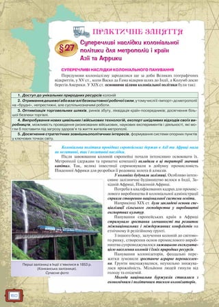 160
ПРАКТИЧНЕ ЗАНЯТТЯ
СУПЕРЕЧЛИВІ НАСЛІДКИ КОЛОНІАЛЬНОГО ПАНУВАННЯ
Передумови колоніалізму зародилися ще за доби Великих географічних
відкриттів, у XV ст., коли Васко да Гама відкрив шлях до Індії, а Колумб досяг
берегів Америки. У ХІХ ст. основними цілями колоніальної політики були такі:
1. Доступ до унікальних природних ресурсів колоній
2. Отриманнядешевоїабовзагалібезкоштовноїробочоїсили,утомучисліїї«імпорт»дометрополії
на «брудні», непрестижні, але суспільнозначимі роботи.
3. Оптимізація торговельних шляхів, ринків збуту, ліквідація країн-посередників; досягнення біль-
шої безпеки торгівлі.
4. Випробування нових цивільних і військових технологій, експорт шкідливих відходів своїх ви-
робництв, можливість проведення ризикованих військових, наукових експериментів і діяльності, які мо-
гли б поставити під загрозу здоров’я та життя жителів метрополії.
5. Досягнення стратегічних зовнішньополітичних інтересів, формування системи опорних пунктів
у ключових точках світу.
Колоніальна політика провідних європейських держав в Азії та Африці мала
як негативні, так і позитивні наслідки.
Після завоювання колоній європейці почали інтенсивно освоювати їх.
Метрополії (держави та приватні компанії) вкладали в ці території значний
капітал. Так, великі інвестиції спрямовували в добувну промисловість
Південної Африки для розробки її родовищ золота й алмазів.
У колоніях будували залізниці. Особливо інтен-
сивне залізничне будівництво велося в Індії, За-
хідній Африці, Південній Африці.
Потреба в кваліфікованих кадрах для промис-
лового виробництва й колоніальної адміністрації
сприяли створенню національної системи освіти.
Наприкінці XIX ст. були закладені основи спе-
ціалізації сільського господарства у виробництві
експортних культур.
Панування європейських країн в Африці
стримувало зростання злочинності та розвиток
міжнаціональних і міждержавних конфліктів на
етнічному й релігійному ґрунті.
З іншого боку, залучення колоній до світово-
го ринку, створення основ промислового вироб-
ництва супроводжувалося хижацькою експлуата-
цією населення колоній і їхніх природних ресурсів.
Панування колонізаторів, феодальні пере-
житки зумовили зростаюче аграрне перенаселен-
ня. Ґрунти виснажувалися, неухильно знижува-
лася врожайність. Мільйони людей гинули від
голоду та епідемій.
Молода національна буржуазія стикалася з
економічним і політичним тиском колонізаторів.
Перші залізниці в Індії з’явилися в 1853 р.
(Конканська залізниця).
Сучасне фото
 