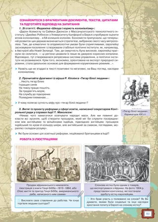 161
ОЗНАЙОМТЕСЯ З ФРАГМЕНТАМИ ДОКУМЕНТІВ, ТЕКСТІВ, ЦИТАТАМИ
ТА ПІДГОТУЙТЕ ВІДПОВІДІ НА ЗАПИТАННЯ
1. Зі статті І. Федюкіна «Шкода і користь колоніалізму»:
«Дарон Асемоглу та Саймон Джонсон з Массачусетського технологічного ін-
ституту і Джеймс Робінсон з Університету Каліфорнії в Берклі спробували оцінити
вплив колоніалізму… в 64 колишніх колоніях. Економісти припускали, що теперіш-
ній розвиток цих держав визначається стратегією, вибраною свого часу метропо-
лією. Там, де кліматичні та епідеміологічні умови були сприятливими, європейці
засновували поселення і створювали стабільні політичні інститути, як, наприклад,
в Австралії або Новій Зеландії. Там, де смертність була високою, європейці праг-
нули не селитися, — ці регіони цікавили їх лише як джерело корисних копалини.
Відповідно, тут створювалася репресивна система управління, а політичні інсти-
тути не розвивалися. Крім того, економіка, орієнтована на експорт природної си-
ровини, стала ідеальною основою для формування корумпованих режимів…».
 Назвіть ще не згадані в тексті позитивні та негативні, на Ваш погляд, наслідки
колоніалізму.
2. Прочитайте фрагмент із вірша Р. Кіплінга «Тягар білої людини»:
…Несіть тягар білих
І кращих синів
На тяжку працю пошліть
За тридев’ять морів;
На службу до підкорених
Похмурим племенам….
 У чому полягає сутність міфу про «тягар білої людини»?
3. Витяг із проекту реформи у сфері освіти, написаної секретарем Конт-
рольної ради у справах Індії Т. Маколєєм:
«Немає чого намагатися освічувати народні маси. Але ми повинні до-
класти всі зусилля, щоб створити прошарок, який міг би служити посередни-
ком між англійцями та мільйонами індійців, підвладних англійцям; прошарок
індійський по крові й кольору шкіри, але англійський за смаком, поглядами, мо-
раллю і складом розуму».
 Які були основні цілі освітньої реформи, ініційованої британцями в Індії?
РОБОТА З ІЛЮСТРАЦІЯМИ
Слонова кістка була одним з товарів,
що експортувався з Африки. На фото 1904 р.
представлені конголезці, які постачали
здобуту кістку європейцям.
Слоноова кістка була одним з товварів
зздобуту кістку європейцямм.
? Хто брав участь у полюванні на слонів? Як Ви
думаєте, якими були соціальні та інші наслідки
зростання попиту в Європі на слонову кістку?
Продаж африканського немовляти.
Ілюстрація з книги Генрі Бібба «1815–1864, або
Опис життя та пригод Генрі Бібба, американського
раба, написаного ним самим»
Проддаж африканського немовлляти
рааба, написаного ним самимм»
? Висловте своє ставлення до рабства. Чи існує
торгівля людьми сьогодні?
«Тягар білої людини».
Карикатура XIX ст.
«Тягаар білої людиини»
 