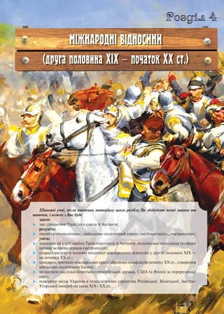 Шановні учні, після вивчення матеріалу цього розділу Ви здобудете певні знання та
навички, і кожен з Вас буде
знати:
 час створення Троїстого союзу й Антанти;
розуміти:
 поняття «геополітика», «військово-політичний союз», «мілітаризація», «метрополія»;
уміти:
 показати на карті країни Троїстого союзу й Антанти, колоніальні володіння та сфери
впливу великих держав (метрополій);
 схарактеризувати основні тенденції міжнародних відносин у другій половині ХІХ —
на початку ХХ ст.;
 пояснити причини міжнародних криз і збройних конфліктів початку ХХ ст., створення
військово-політичних блоків;
 визначити наслідки боротьби європейських держав, США та Японії за перерозподіл
світу;
 пояснити місце України в геополітичних стратегіях Російської, Німецької, Австро-
Угорської імперій на зламі ХІХ–ХХ ст.
Розділ 4
МІЖНАРОДНІ ВІДНОСИНИ
(друга половина ХІХ — початок ХХ ст.)
 