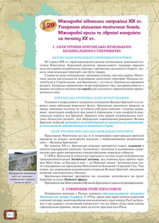 164
1. ЗАГОСТРЕННЯ БРИТАНСЬКО-НІМЕЦЬКОГО
КОЛОНІАЛЬНОГО СУПЕРНИЦТВА
АКТИВІЗАЦІЯ НІМЕЦЬКОЇ ЗОВНІШНЬОЇ ПОЛІТИКИ
90-ті роки ХIХ ст. характеризувалися різкою активізацією зовнішньої по-
літики Німеччини. Бурхливий розвиток промисловості змушував правлячі
кола цієї країни підтримувати німецьку торговельну експансію в Європі, шу-
кати «нові незалежні території» для збуту товарів.
Ставши на шлях колоніальних завоювань пізніше, ніж інші країни, Німеч-
чина значно поступалася їм за розмірами захоплених територій. Німецькі ко-
лонії були в 12 разів менші, ніж британські, і, до того ж, бідними на сировинні
ресурси. Імперське керівництво гостро переживало таку «несправедливість» і
вперше поставило питання про переділ уже поділеного європейськими країна-
ми всього світу.
БРИТАНСЬКА ПОЛІТИКА «БЛИСКУЧОЇ ІЗОЛЯЦІЇ»
Упевнені в невразливості острівного положення Великої Британії та в пе-
ревазі свого військово-морського флоту, британські дипломати вважали за
кращу зовнішню політику не зв’язувати собі руки союзами з іншими держа-
вами, заохочувати конфлікти між ними й отримувати із цих конфліктів мак-
симальну користь для Британії. Правлячі кола країни дотримувалися полі-
тики «блискучої ізоляції». Для збереження «європейської рівноваги» Велика
Британія зазвичай протидіяла сильнішій державі на європейському континенті,
не дозволяючи їй зайняти домінуюче положення в Європі.
ЗАГОСТРЕННЯ БРИТАНСЬКО-НІМЕЦЬКИХ ПРОТИРІЧ
Просування Німеччини на схід та її неприховані територіальні претензії
призвели до різкого загострення відносин з найвпливовішою метрополією
світу — Великою Британією.
На початок XX ст. британсько-німецькі протиріччя стають головними в
системі міжнародних відносин. Економічне, політичне й колоніальне супер-
ництво двох країн доповнилося гонкою військово-морських озброєнь.
У 1899 р. Вільгельм II домігся від турецького султана згоди на будівництво
трансконтинентальної Багдадської залізниці, яка повинна була пройти через
всю Малу Азію, до Багдада й далі — до Перської затоки. Залізниця мала ста-
ти плацдармом для просування Німеччини на Близький і Середній Схід. Такі
плани, що загрожували колоніальним інтересам Великої Британії, викликали
особливе занепокоєння в Лондоні.
Британсько-німецькі протиріччя ще сильніше загострилися на ґрунті
боротьби за поділ Південної Африки.
ПротиріччяміжНімеччиноюйВеликоюБританієюставалинепримиренними.
2. УТВОРЕННЯ ТРОЇСТОГО СОЮЗУ
Погіршення відносин з Росією зумовило військово-політичне зближення
Німеччини та Австро-Угорщини. У 1879 р. уряди двох країн уклали секретний
союзний договір, який передбачав взаємодопомогу в разі нападу Росії на будь-
яку із цих держав і «позитивний нейтралітет» під час війни з будь-якою іншою
європейською країною, якщо лише до неї не приєднається Росія.
Багдадська залізниця:
міст на турецько-
сирійському кордоні.
Сучасне фото
Багдаддська залізізниця:
 