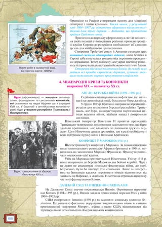 166
Францією та Росією створювали основу для міцнішої
співпраці з цими країнами. Таким чином, у результаті
угод 1904–1907 рр. остаточно оформився військово-полі-
тичний блок трьох держав — Антанта, що протистояв
країнам Троїстого союзу.
Прагнення до переділу сфер впливу в світі й зміцнен-
ня своїх позицій у його різних регіонах привели провід-
ні країни Європи до розуміння необхідності об’єднання
зусиль для майбутнього протистояння.
Створення Троїстого союзу й Антанти означало крах
колишньої системи міжнародних відносин, коли безпека в
Європі забезпечувалася угодами між окремими провідни-
ми державами. Тепер відносну, але украй нестійку рівно-
вагу підтримували два потужні військово-політичні блоки.
Створення військово-політичних блоків, до складу яких
увійшли всі провідні європейські держави, суттєво змен-
шило можливості мирного врегулювання конфліктів.
4. МІЖНАРОДНІ КРИЗИ ТА КОНФЛІКТИ
наприкінці ХІХ — на початку ХХ ст.
АНГЛО-БУРСЬКА ВІЙНА (1899–1902 рр.)
Серйозним міжнародним конфліктом, що впли-
вав і на європейські події, була англо-бурська війна.
У грудні 1895 р. британці направили збройні під-
розділи для захоплення бурської республіки Транс-
вааль, але бури, використовуючи партизанські ме-
тоди ведення війни, відбили напад і розгромили
англійців.
Німецький імператор Вільгельм ІІ привітав президента
Трансвааля телеграмою, висловивши захоплення тим, що бури
здолали противника, «не вдаючись до допомоги дружніх дер-
жав». Цим Німеччина давала зрозуміти, що в разі необхідності
вона підтримає бурів у війні з Великою Британією.
КОНФЛІКТ У МАРОККО (1911 р.)
Ще гострішим був конфлікт у Марокко. За домовленостями
щодо колоніального розподілу Африки британці в 1904 р. по-
годились на захоплення Марокко Францією. Французи розпо-
чали «освоєння» цієї країни.
Утім на Марокко претендувала й Німеччина. Улітку 1911 р.
німці направили до берегів Марокко два бойові кораблі. Через
це ледве не спалахнула німецько-французька війна, до якої,
безумовно, були би втягнуті їхні союзники. Лише за посеред-
ництва британців вдалося переконати німців відмовитися від
зазіхань на Марокко, а «в обмін» Німеччина отримала невелику
частину французького Конго.
ДАЛЕКИЙ СХІД ТА ПІВДЕННО-СХІДНА АЗІЯ
На Далекому Сході значно посилювалася Японія. Отримавши перемогу
над Китаєм (1894–1895 рр.), Японія завдала принизливої поразки Росії у війні
1904–1905 рр.
США розгромили Іспанію (1898 р.) та захопили іспанську колонію Фі-
ліппіни. Це означало фактичне порушення американцями ними ж самими
проголошеної «доктрини Монро», згідно з якою США відмовлялися від
територіальних домагань поза Американським континентом.
Бури: три покоління зі зброєю.
Фото кінця XIX ст.
Бури:: три покоління зі збрроєю
Бури (африканери) — нащадки голланд-
ських, французьких та саксонських колоністів,
які оселилися на півдні Африки ще в середині
ХVІІІ ст. У боротьбі з англійськими колонізато-
рами бури утворили республіки Трансвааль і
Померанчеву.
Ловля риби в каламутній воді.
Сатирична карта (1899 р.)
Л б ій і
 