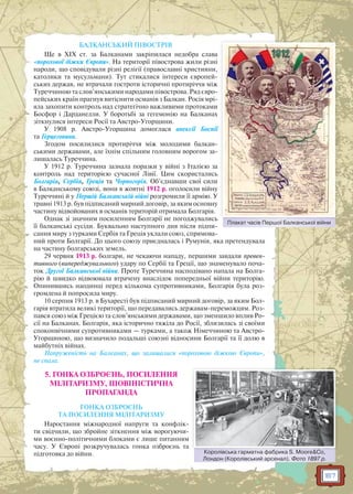 167
БАЛКАНСЬКИЙ ПІВОСТРІВ
Ще в ХІХ ст. за Балканами закріпилася недобра слава
«порохової діжки Європи». На території півострова жили різні
народи, що сповідували різні релігії (православні християни,
католики та мусульмани). Тут стикалися інтереси європей-
ських держав, не втрачали гостроти історичні протиріччя між
Туреччиною та слов’янськими народами півострова. Ряд євро-
пейських країн прагнув витіснити османів з Балкан. Росія мрі-
яла захопити контроль над стратегічно важливими протоками
Босфор і Дарданелли. У боротьбі за гегемонію на Балканах
зіткнулися інтереси Росії та Австро-Угорщини.
У 1908 р. Австро-Угорщина домоглася анексії Боснії
та Герцеговини.
Згодом посилилися протиріччя між молодими балкан-
ськими державами, але їхнім спільним головним ворогом за-
лишалась Туреччина.
У 1912 р. Туреччина зазнала поразки у війні з Італією за
контроль над територією сучасної Лівії. Цим скористались
Болгарія, Сербія, Греція та Чорногорія. Об’єднавши свої сили
в Балканському союзі, вони в жовтні 1912 р. оголосили війну
Туреччині й у Першій Балканській війні розгромили її армію. У
травні 1913 р. був підписаний мирний договір, за яким основну
частину відвойованих в османів територій отримала Болгарія.
Однак зі значним посиленням Болгарії не погоджувались
її балканські сусіди. Буквально наступного дня після підпи-
сання миру з турками Сербія та Греція уклали союз, спрямова-
ний проти Болгарії. До цього союзу приєдналась і Румунія, яка претендувала
на частину болгарських земель.
29 червня 1913 р. болгари, не чекаючи нападу, першими завдали превен-
тивного (випереджувального) удару по Сербії та Греції, що знаменувало поча-
ток Другої Балканської війни. Проте Туреччина насподівано напала на Болга-
рію й швидко відвоювала втрачену внаслідок попередньої війни територію.
Опинившись наодинці перед кількома супротивниками, Болгарія була роз-
громлена й попросила миру.
10 серпня 1913 р. в Бухаресті був підписаний мирний договір, за яким Бол-
гарія втратила великі території, що передавались державам-переможцям. Роз-
пався союз між Грецією та слов’янськими державами, що зменшило вплив Ро-
сії на Балканах. Болгарія, яка історично тяжіла до Росії, зблизилась зі своїми
споконвічними супротивниками — турками, а також Німеччиною та Австро-
Угорщиною, що визначило подальші союзні відносини Болгарії та її долю в
майбутніх війнах.
Напруженість на Балканах, що залишалися «пороховою діжкою Європи»,
не спала.
5. ГОНКА ОЗБРОЄНЬ, ПОСИЛЕННЯ
МІЛІТАРИЗМУ, ШОВІНІСТИЧНА
ПРОПАГАНДА
ГОНКА ОЗБРОЄНЬ
ТА ПОСИЛЕННЯ МІЛІТАРИЗМУ
Наростання міжнародної напруги та конфлік-
ти свідчили, що збройне зіткнення між ворогуючи-
ми воєнно-політичними блоками є лише питанням
часу. У Європі розкручувалась гонка озброєнь та
підготовка до війни.
Плакат часів Першої Балканської війниП і П ї Б ї ій
Королівська гарматна фабрика S. Moore&Co,
Лондон (Королівський арсенал). Фото 1897 р.
Королівсьька гарматна фабрика S MMoore&Co
 