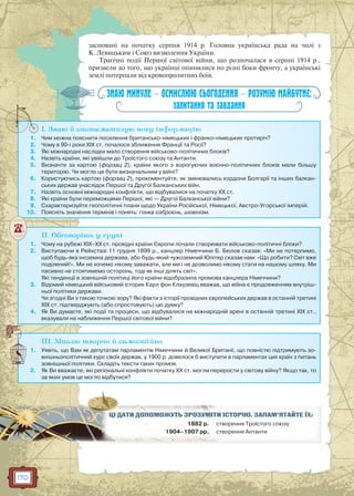 170
засновані на початку серпня 1914 р. Головна українська рада на чолі з
К. Левицьким і Союз визволення України.
Трагічні події Першої світової війни, що розпочалася в серпні 1914 р.,
призвели до того, що українці опинилися по різні боки фронту, а українські
землі потерпали від кровопролитних боїв.
ЗНАЮ МИНУЛЕ — ОСМИСЛЮЮ СЬОГОДЕННЯ — РОЗУМІЮ МАЙБУТНЄ:
запитання та завдання
I. Знаю й систематизую нову інформацію
1. Чим можна пояснити посилення британсько-німецьких і франко-німецьких протиріч?
2. Чому в 90-і роки XIX ст. почалося зближення Франції та Росії?
3. Які міжнародні наслідки мало створення військово-політичних блоків?
4. Назвіть країни, які увійшли до Троїстого союзу та Антанти.
5. Визначте за картою (форзац 2), країни якого з ворогуючих воєнно-політичних блоків мали більшу
територію. Чи могло це бути визначальним у війні?
6. Користуючись картою (форзац 2), прокоментуйте, як змінювались кордони Болгарії та інших балкан-
ських держав унаслідок Першої та Другої Балканських війн.
7. Назвіть основні міжнародні конфлікти, що відбувалися на початку ХХ ст.
8. Які країни були переможцями Першої, які — Другої Балканської війни?
9. Схарактеризуйте геополітичні плани щодо України Російської, Німецької, Австро-Угорської імперій.
10. Поясніть значення термінів і понять: гонка озброєнь, шовінізм.
I
II. Обговоріть у групі
1. Чому на рубежі XIX–XХ ст. провідні країни Європи почали створювати військово-політичні блоки?
2. Виступаючи в Рейхстазі 11 грудня 1899 р., канцлер Німеччини Б. Бюлов сказав: «Ми не потерпимо,
щоб будь-яка іноземна держава, або будь-який чужоземний Юпітер сказав нам: «Що робити? Світ вже
поділений!». Ми не хочемо нікому заважати, але ми і не дозволимо нікому стати на нашому шляху. Ми
пасивно не стоятимемо осторонь, тоді як інші ділять світ».
Які тенденції в зовнішній політиці його країни відобразила промова канцлера Німеччини?
3. Відомий німецький військовий історик Карл фон Клаузевіц вважав, що війна є продовженням внутріш-
ньої політики держави.
Чи згодні Ви з такою точкою зору? Які факти з історії провідних європейських держав в останній третині
XIX ст. підтверджують (або спростовують) цю думку?
4. Як Ви думаєте, які події та процеси, що відбувалися на міжнародній арені в останній третині XIX ст.,
вказували на наближення Першої світової війни?
III. Мислю творчо й самостійно
1. Уявіть, що Вам як депутатам парламентів Німеччини й Великої Британії, що повністю підтримують зо-
внішньополітичний курс своїх держав, у 1900 р. довелося б виступити в парламентах цих країн з питань
зовнішньої політики. Складіть тексти таких промов.
2. Як Ви вважаєте, які регіональні конфлікти початку ХХ ст. могли перерости у світову війну? Якщо так, то
за яких умов це могло відбутися?
И ІСТОРІЮ. ЗАПАМ’ЯТАЙТЕ ЇХ:ЦІЦІ ДДАТАТИИ ДОПООМОМОЖУЖУТЬ ЗРОРОЗУЗУМІМ Т
1882 р. створення Троїстого союзус
1904–1907 рр. створення Антантис
 