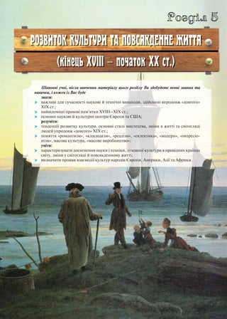 Розділ 5
РОЗВИТОК КУЛЬТУРИ ТА ПОВСЯКДЕННЕ ЖИТТЯ
(кінець ХVІІІ — початок ХХ ст.)
Шановні учні, після вивчення матеріалу цього розділу Ви здобудете певні знання та
навички, і кожен із Вас буде
знати:
 важливі для сучасності наукові й технічні винаходи, здійснені впродовж «довгого»
ХІХ ст.;
 найвідоміші правові пам’ятки ХVІІІ–ХІХ ст.;
 основні наукові й культурні центри Європи та США;
розуміти:
 тенденції розвитку культури, основні стилі мистецтва, зміни в житті та світогляді
людей упродовж «довгого» ХІХ ст.;
 поняття «романтизм», «класицизм», «реалізм», «еклектика», «модерн», «імпресіо-
нізм», масова культура, «масове виробництво»;
уміти:
 характеризувати досягнення науки і техніки, духовної культури в провідних країнах
світу, зміни у світогляді й повсякденному житті;
 визначити прояви взаємодії культур народів Європи, Америки, Азії та Африки.
 