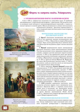 172
1. УРІЗНОМАНІТНЕННЯ ФОРМ І НАПРЯМІВ ОСВІТИ
Саме в XIX ст. формується педагогіка як самостійна наука. Її проблеми
обговорювалися і теоретиками-філософами, і практиками. На розвиток осві-
ти впливали події світового й загальноєвропейського масштабу, а також со-
ціальні процеси в кожній країні. Школа розвивалася в умовах поступального
економічного розвитку, зростання промисловості, і
тому створення нової системи освіти стало історично
неминучим.
ФОРМУВАННЯ ЗАКОНОДАВСТВА
ПРО ШКІЛЬНУ ОСВІТУ
У Пруссії «Загальним положенням про школи»
(1794 р.) всі навчальні заклади оголошувалися дер-
жавними. У 1798 р. у Пруссії була створена Вища рада
з освіти. Через десять років Рада була замінена відді-
лом Міністерства внутрішніх справ з питань шкільної
освіти.
У Франції запровадження такого законодавства
фактично почалося в роки наполеонівської імперії.
Тоді був визначений статус державних середніх шкіл
(ліцеїв), створена система шкільних округів (універ-
ситетів). У 1801 р. був прийнятий закон про органі-
зацію комунальних початкових навчальних закладів.
У 1824 р. у Франції було засноване Міністерство осві-
ти. У 1881 р. прем’єр-міністр Франції Ж. Феррі про-
вів закон про безкоштовну шкільну освіту. У 1882 р.
він домігся, щоб для дітей від шести до шістнадцяти
років навчання було обов’язковим.
У 1830 р. парламент Великої Британії уперше фі-
нансував школу. У 1847 р. був виданий закон про дер-
жавне інспектування навчальних закладів. У 1840-і
роки у країні запроваджувалася обов’язкова початко-
ва освіта, були створені урядові комітети для нагляду
за відвідуваністю шкільних занять. У 1891 р. ухвалено
закон про безкоштовну шкільну освіту. Британський
департамент з освіти регулярно виступав із законо-
давчими ініціативами й щорічно готував навчально-
методичні рекомендації — «Шкільні кодекси».
У США розробка державного шкільного зако-
нодавства почалася відразу після завоювання неза-
лежності. Протягом XIX ст. в окремих штатах були
видані акти й постанови, що законодавчо визна-
чали діяльність навчальних закладів. Майже скрізь
за зразок бралося законодавство Нової Англії.
У 1867 р. у Вашингтоні створено федеральний депар-
тамент (Бюро) народної освіти.
УПРАВЛІННЯ ШКІЛЬНОЮ ОСВІТОЮ
Організація управління шкільною справою в кра-
їнах Заходу відбувалася через взаємодію двох осно-
вних тенденцій: централізацію й децентралізацію.
Американський прогрес.
Картина художника Джона Гаста
(1872 р.)
АА й
Перший урок у школі.
Картина художника
Беньяміна Вот’є (1870 р.)
 