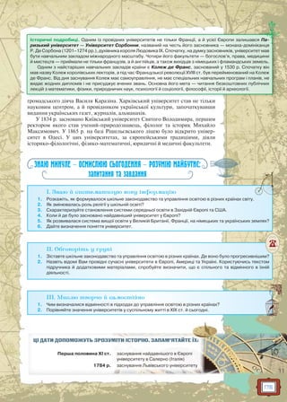 175
громадського діяча Василя Каразіна. Харківський університет став не тільки
науковим центром, а й провідником української культури, започаткувавши
видання українських газет, журналів, альманахів.
У 1834 р. засновано Київський університет Святого Володимира, першим
ректором якого став учений-природознавець, філолог та історик Михайло
Максимович. У 1865 р. на базі Рішельєвського ліцею було відкрито універ-
ситет в Одесі. У цих університетах, за європейськими традиціями, діяли
історико-філологічні, фізико-математичні, юридичні й медичні факультети.
ЗНАЮ МИНУЛЕ — ОСМИСЛЮЮ СЬОГОДЕННЯ — РОЗУМІЮ МАЙБУТНЄ:
запитання та завдання
I. Знаю й систематизую нову інформацію
1. Розкажіть, як формувалося шкільне законодавство та управління освітою в різних країнах світу.
2. Як змінювалась роль релігії у шкільній освіті?
3. Схарактеризуйте становлення системи середньої освіти в Західній Європі та США.
4. Коли й де було засновано найдавніший університет у Європі?
5. Як розвивалася система вищої освіти у Великій Британії, Франції, на німецьких та українських землях?
6. Дайте визначення поняття університет.
II. Обговоріть у групі
1. Зіставте шкільне законодавство та управління освітою в різних країнах. Де воно було прогресивнішим?
2. Назвіть відомі Вам провідні сучасні університети в Європі, Америці та Україні. Користуючись текстом
підручника й додатковими матеріалами, спробуйте визначити, що є спільного та відмінного в їхній
діяльності.
III. Мислю творчо й самостійно
1. Чим визначалися відмінності в підходах до управління освітою в різних країнах?
2. Порівняйте значення університетів у суспільному житті в ХІХ ст. й сьогодні.
ЦІ ДАТИ ДОПОМОЖУТЬ ЗРОЗУММІМІТИТИ ІІСТСТОРО ІЮЮ.. ЗАЗ ПАМ’ЯТАЙЙТЕ ЇХ:
Перша половина ХІ ст. заз сннувана ня ннаййдадавннішішого вв Європіп
унніверситету вв Салалеррно (ІтІталія)
1784 р. заснуванняя ЛЛьвівського універср итету
Історичні подробиці. Одним із провідних університетів не тільки Франції, а й усієї Європи залишався Па-
ризький університет — Університет Сорбонни, названий на честь його засновника — монаха-домініканця
Р. Де Сорбона (1201–1274 рр.), духівника короля Людовика IX. Спочатку, на думку засновників, університет мав
бути навчальним закладом міжнародного масштабу. Чотири його факультети — богослов’я, права, медицини
й мистецтв — приймали не тільки французів, а й англійців, а також вихідців з німецьких і фламандських земель.
Одним з найстаріших навчальних закладів країни є Колеж де Франс, заснований у 1530 р. Спочатку він
мав назву Колеж королівських лекторів, а під час Французької революції XVIII ст. був перейменований на Колеж
де Франс. Від дня заснування Колеж має самоуправління, не має спеціальних навчальних програм і планів, не
видає жодних дипломів і не присуджує вчених звань. Основна його мета — читання безкоштовних публічних
лекцій з математики, фізики, природничих наук, психології й соціології, філософії, історії й археології.
 