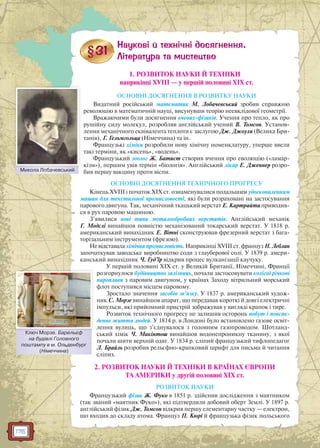 176
1. РОЗВИТОК НАУКИ Й ТЕХНІКИ
наприкінці XVIII — у першій половині XIX ст.
ОСНОВНІ ДОСЯГНЕННЯ В РОЗВИТКУ НАУКИ
Видатний російський математик М. Лобачевський зробив справжню
революцію в математичній науці, висунувши теорію неевклідової геометрії.
Вражаючими були досягнення вчених-фізиків. Учення про тепло, як про
рушійну силу молекул, розробляв англійський учений В. Томсон. Установ-
лення механічного еквівалента теплоти є заслугою Дж. Джоуля (Велика Бри-
танія), Г. Гельмгольца (Німеччина) та ін.
Французькі хіміки розробили нову хімічну номенклатуру, уперше ввели
такі терміни, як «кисень», «водень».
Французький зоолог Ж. Батист створив вчення про еволюцію («ламар-
кізм»), першим увів термін «біологія». Англійський лікар Е. Дженнер розро-
бив першу вакцину проти віспи.
ОСНОВНІ ДОСЯГНЕННЯ ТЕХНІЧНОГО ПРОГРЕСУ
Кінець XVIII і початок XIX ст. ознаменувалися подальшим удосконаленням
машин для текстильної промисловості, які були розраховані на застосування
парового двигуна. Так, механічний ткацький верстат Е. Картрайта приводив-
ся в рух паровою машиною.
З’явилися нові типи металообробних верстатів. Англійський механік
Г. Модслі винайшов повністю механізований токарський верстат. У 1818 р.
американський винахідник Е. Вітні сконструював фрезерний верстат з бага-
торізальним інструментом (фрезою).
Не відставала хімічна промисловість. Наприкінці XVIII ст. француз Н. Леблан
започаткував заводське виробництво соди з глауберової солі. У 1839 р. амери-
канський винахідник Ч. Гуд’їр відкрив процес вулканізації каучуку.
У першій половині XIX ст. у Великій Британії, Німеччині, Франції
розгорнулося будівництво залізниць, почали застосовувати колісні річкові
пароплави з паровим двигуном, у країнах Заходу вітрильний морський
флот поступився місцем паровому.
Зростало значення засобів зв’язку. У 1837 р. американський худож-
ник С. Морзе винайшов апарат, що передавав короткі й довгі електричні
імпульси, які прийомний пристрій зображував у вигляді крапок і тире.
Розвиток технічного прогресу не залишив осторонь побут і повсяк-
денне життя людей. У 1814 р. в Лондоні було встановлено газове освіт-
лення вулиць, що з’єднувалося з головним газопроводом. Шотланд-
ський хімік Ч. Макінтош винайшов водонепроникну тканину, з якої
почали шити верхній одяг. У 1834 р. сліпий французький тифлопедагог
Л. Брайль розробив рельєфно-крапковий шрифт для письма й читання
сліпих.
2. РОЗВИТОК НАУКИ Й ТЕХНІКИ В КРАЇНАХ ЄВРОПИ
ТА АМЕРИКИ у другій половині XIX ст.
РОЗВИТОК НАУКИ
Французький фізик Ж. Фуко в 1851 р. здійснив дослідження з маятником
(так званий «маятник Фуко»), які підтвердили добовий оберт Землі. У 1897 р.
англійський фізик Дж. Томсон відкрив першу елементарну частку — електрон,
що входив до складу атома. Француз П. Кюрі й французька фізик польського
Микола ЛобачевськийМ Л б й
Ключ Морзе. Барельєф
на будівлі Головного
поштампу в м. Ольденбург
(Німеччина)
Ключ Морзе Барелльєф
 