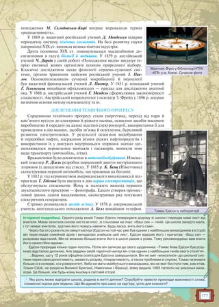 177
походження М. Склодовська-Кюрі вперше впровадили термін
«радіоактивність».
У 1869 р. видатний російський учений Д. Менделєєв відкрив
періодичну систему хімічних елементів. На базі розвитку науки
наприкінці XIX ст. виникла велика хімічна індустрія.
Друга половина XIX ст. ознаменувалася масштабними до-
сягненнями в галузі біології й медицини. У 1859 р. англійський
учений Ч. Дарвін у своїй роботі «Походження видів» висунув те-
орію еволюції живих організмів шляхом природного відбору.
Класичні дослідження щодо фізіології серцево-судинної сис-
теми, органів травлення здійснив російський учений І. Пав-
лов. Основоположником сучасної мікробіології й імунології
був видатний французький учений Л. Пастер. У 1851 р. німецький учений
Г. Гельмгольц винайшов офтальмоскоп — прилад для дослідження анатомії
ока. У 1866 р. австрійський учений Г. Мендель сформулював закономірності
спадковості. Австрійський невропатолог і психіатр З. Фрейд у 1896 р. вперше
визначив основи методу психоаналізу та ін.
ДОСЯГНЕННЯ ТЕХНІЧНОГО ПРОГРЕСУ
Серцевиною технічного прогресу стали енергетика, перехід від пари й
кам’яного вугілля до електрики й рідкого палива, освоєння засобів масового
виробництва й передачі на далекі відстані електроенергії, використання її для
приведення в дію машин, засобів зв’язку й освітлення, бурхливий
розвиток електротехніки. У результаті освоєння видобування
й переробки нафти, одержання різних рідких нафтопродуктів і
використання їх у двигунах внутрішнього згоряння значно зде-
шевлювалося перевезення вантажів і пасажирів, виникли нові
види транспорту (автомобіль, літак).
Вражаючими були досягнення в автомобілебудуванні. Німець-
кий інженер Р. Дізель розробив поршневий двигун внутрішнього
згоряння із запаленням від стиску. У 1885 р. К. Бенц (Німеччина)
сконструював перший автомобіль, що працював на бензині.
У 1882 р. під керівництвом американського винахідника й під-
приємця Т. Едісона була введена в дію перша електростанція, що
обслуговувала споживачів. Йому ж належить винахід першого
звукозаписного пристрою — фонографа. Едісон створив промис-
ловий зразок лампи накалювання, сконструював ряд потужних
електричних генераторів.
Стрімко розвивалися засоби зв’язку. У 1876 р. американський
учитель шотландського походження А. Белл винайшов телефон. Томас Едісон у лабораторіїТ Е і б ії
Маятник Фуко у бібліотеці НТУУ
«КПІ» у м. Києві. Сучасне фото
М Ф біб і і НТУУ
? Яку роль може відіграти школа, родина в житті дитини? Спробуйте навести приклади важливості слова,
словесної оцінки для людини. Що Ви думаєте про шанс на кар’єру, успіх для кожного?
Томаас Едісон у лаборатторії
Історичні подробиці. Одного разу юний Томас Едісон повернувся додому зі школи і передав мамі лист від
вчителя. Мама зачитала синові листа вголос, зі сльозами на очах: «Ваш син — геній. Ця школа занадто мала,
і тут немає вчителів, здатних його чомусь навчити. Будь ласка, вчіть його самі».
Через багато років після смерті матері (Едісон на той час уже був одним з найбільших винахідників в історії)
він переглядав сімейний архів і випадково знайшов цей лист. Едісон відкрив його і прочитав: «Ваш син —
розумово відсталий. Ми не можемо більше вчити його в школі разом з усіма. Тому рекомендуємо вам вчити
його самостійно вдома».
Едісон проридав кілька годин поспіль. Потім він записав до свого щоденника: «Томас Алва Едісон був розу-
мово відсталою дитиною. Але завдяки своїй героїчної матері він став одним з найбільших геніїв свого століття».
…Відомо, що у 12 років офіційна освіта для Едісона завершилася. Він не зміг «вписатися» до шкільної сис-
теми через свою допитливість, жвавість розуму, гіперактивність, а також проблеми зі слухом. Томас не вчився
більше ні в коледжі, ні в університеті. Якби не мати майбутнього винахідника, він не зміг би стати тим, ким став.
Тільки США, не рахуючи Великої Британії, Німеччини і Франції, йому видали 1093 патенти на унікальні вина-
ходи. Це більше, ніж будь-кому іншому в світовій історії.
 