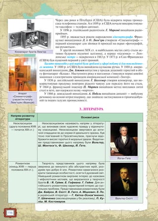 178
Через два роки в Пітсбурзі (США) була відкрита перша громад-
ська телефонна станція. А в 1889 р. в США почали використовува-
ти таксофон — телефон-автомат.
У 1896 р. італійський радіотехнік Г. Марконі винайшов радіо-
приймач.
1895 р. вважається роком народження кінематографа. Фран-
цузькі винахідники Л. й О. Люм’єри створили «Сінематограф» —
перший кіноапарат для зйомки й проекції на екран «фотографій,
що рухаються».
У другій половині XIX ст. в найбільших містах світу стали ак-
тивно будувати підземні залізниці, а перша «підземка» — Лон-
донське метро — відкрилося в 1863 р. У 1873 р. в Сан-Франциско
(США) був пущений перший у світі трамвай.
Багато винаходів у цей період були зроблені у сфері побуту й для повсякденно-
го життя. У 1880 р. в США була винайдена кулькова ручка. У 1888 р. амери-
канський винахідник Дж. Істмен випустив у продаж дешевий і простий в обі-
гу фотоапарат «Кодак». Наступного року в магазинах з’явилися перші швейні
машинки з електричним приводом американської компанії «Зінгер».
У 1856 р. англійський винахідник Г. Бессемер створив конвертор, що ви-
користовував продувку повітрям рідкого чавуну для переділу його на сталь.
У 1864 р. французький інженер П. Мартен винайшов метод виплавки литої
сталі в печі, що одержала назву «мартен».
У 1866 р. шведський винахідник А. Нобель винайшов динаміт — вибухову
речовину на основі нітрогліцерину, що знайшло застосування в гірничодобув-
ній та інших галузях промисловості.
3. ЛІТЕРАТУРА
Напрям розвитку
літератури
Основні риси
Неокласицизм
(друга половина XVIII
— початок XIX ст.)
Неокласицизмом називають напрям у літерату-
рі, що визнавав свою художню правду у відкинуто-
му класицизмі. Неокласицизм звертався до анти-
чної спадщини як до норми й ідеального зразка, був
тісно пов’язаний із Просвітництвом, прагнучи відо-
бражити високі героїчні й моральні ідеали. Видатни-
ми представниками цього напряму були Вольтер,
Ш. Монтеск’є, Ф. Шиллер, Й. Ґете.
Йоган ҐетеЙоган Ґете
Романтизм
(кінець XVIII — перша
половина XIX ст.).
Творчість представників цього напряму була
звернена до минулого або абстрактних мрій, роз-
думів про добро й зло. Романтики намагалися роз-
крити таємницю особистості, осягти її духовний світ.
Німецький романтизм вирізняє інтерес до казкових
і міфологічних мотивів, що виразилося у творчості
братів В. і Я. Грімм, Е. Гофмана. Г. Гейне. Для ан-
глійського романтизму характерний інтерес до сус-
пільних проблем. Представниками романтизму були
Дж. Байрон, В. Скотт, В. Гюго, А. Міцкевич, Е. По,
в українській літературі — Г. Квітка-Основ’яненко,
Т. Шевченко (еволюціонував у бік реалізму), П. Ку-
ліш, М. Костомаров.
Вальтер СкоттВальтер Скоттт
Кіноапарат братів Люм’єрКінооапарат братів Люмм’єр
Апарат
«Сінематограф»
у музеї Інституту
Люм’єрів (Франція)
Апарат
 