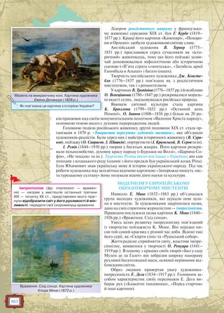 180
Лідером реалістичного напряму у французько-
му живописі середини ХIХ ст. був Г. Курбе (1819–
1877 рр.). Кращі його картини «Каменярі», «Похоро-
ни в Орлеані» здобули художникові світову славу.
Англійський художник В. Тернер (1775–
1851 рр.) прославився серед сучасників як «істо-
ричний» живописець, тому що його пейзажі зазви-
чай доповнювалися міфологічною або історичною
сценою («П’ята страта єгипетська», «Загибель армії
Ганнібала в Альпах» і багато інших).
Творчість англійського художника Дж. Консте-
бля (1776–1837 рр.) пов’язана як з реалістичним
мистецтвом, так і з романтизмом.
УкартинахВ.Тропініна(1776–1857рр.)йособливо
О. Венеціанова (1780–1847 рр.) розкривалися мораль-
ні якості селян, змальовувалася російська природа.
Явищем світової культури стала картина
К. Брюллова (1799–1852 рр.) «Останній день
Помпеї». О. Іванов (1806–1858 рр.) більш як 20 ро-
ків працював над своїм монументальним полотном «Явлення Христа народу»,
основною темою якого є духовне переродження людей.
Головною подією російського живопису другої половини XIX ст. стала ор-
ганізація в 1870 р. «Товариства пересувних художніх виставок», яке об’єднало
художників-реалістів. Були серед них і майстри історичного живопису (В. Сури-
ков), пейзажу (О. Саврасов, І. Шишкін), портретисти (І. Крамськой, В. Сєров та ін).
І. Рєпін (1844–1930 рр.) творив у багатьох жанрах. Його картини розкри-
вали вільнолюбство, духовну красу народу («Бурлаки на Волзі», «Царівна Со-
фія», «Не чекали» та ін.). Творчість Рєпіна тісно пов’язана з Україною; він сам
походив з козацького роду (одним з його предків був український козак Ріпа).
Ілля Юхимович знав українську мову й історію українського народу. Під час
роботи художника над всесвітньо відомою картиною «Запорожці пишуть лис-
та турецькому султану» йому позували відомі діячі науки та культури.
МОДЕРНІЗМ У ЄВРОПЕЙСЬКОМУ
ОБРАЗОТВОРЧОМУ МИСТЕЦТВІ
Навколо Е. Мане (1832–1883 рр.) об’єдналася
група молодих художників, які шукали нові шля-
хи в мистецтві. За художниками закріпилася назва,
дана на сміх спритним журналістом — імпресіоністи.
Приводом послужила назва картини К. Моне (1840–
1926 рр.) «Враження. Схід сонця».
Увесь шлях розвитку імпресіонізму пов’язаний
із творчістю пейзажиста К. Моне. Він нерідко пи-
сав той самий краєвид у різний час доби. Відомі такі
його серії, як «Скирти сіна» та «Руанський собор».
Життєрадісне сприйняття світу, властиве імпре-
сіонізму, виявилося у творчості О. Ренуара (1841–
1919 рр.). В одному з кращих своїх творів «Бал у саду
Мулен де ла Галет» він зобразив широку панораму
рухливої багатолюдної маси, осяяної нерівними від-
блисками світла.
Образ людини привертав увагу художника-
імпресіоніста Е. Дега (1834–1917 рр.). Головним за-
собом характеристик своїх персонажів Е. Дега ви-
бирає рух («Блакитні танцівниці», «Перед стартом»
й інші картини).
д
Імпресіонізм (фр. impression — вражен-
ня) — напрям у мистецтві останньої третини
XIX — початку XX ст., представники якого праг-
нули відобразити світ у його рухливості й мін-
ливості, передати свої скороминущі враження.
Враження. Схід сонця. Картина художника
Клода Моне (1872 р.)
Враження Схід сонця Картина художниика
Мазепа на вмираючому коні. Картина художника
Ежена Делакруа (1828 р.)
Мазепа на ввмираючому коні Картинаа художника
Ежена Делакруа (1828 р.)
? Як пов’язана ця картина з історією України?
 